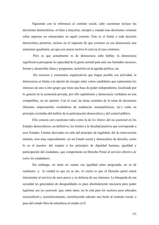 352
Siguiendo con la referencia al contrato social, cabe cuestionar incluso las
decisiones democráticas, en base a mayorías, siempre y cuando esas decisiones versasen
sobre aspectos no renunciados en aquél contrato. Éste es el límite a toda decisión
democrática posterior, incluso en el supuesto de que existiese en esa democracia una
estructura igualitaria; así que con mayor motivo lo será en el caso contrario.
Pero es que actualmente ni de democracia cabe hablar; la democracia
significativa presupone la capacidad de la gente normal para unir sus limitados recursos,
formar y desarrollar ideas y programas, incluirlos en la agenda política, etc.
Sin recursos y estructuras organizativas que hagan posible esa actividad, la
democracia se limita a la opción de escoger entre varios candidatos que representan los
intereses de uno u otro grupo que tiene una base de poder independiente, localizada por
lo general en la economía privada; por ello capitalismo y democracia verdadera no son
compatibles, en mi opinión. Con lo cual, las áreas centrales de la toma de decisiones
(fusiones empresariales ocultadoras de tendencias monopolísticas, etc.) están en
principio excluídas del ámbito de la participación democrática y del control público.
Ello conecta con cuestiones tales como la de los límites del ius puniendi en los
Estados democráticos, en definitiva, los límites a la facultad punitiva que corresponde a
esos Estados. Límites derivados no sólo del principio de legalidad, del de intervención
mínima, sino muy especialmente -en un Estado social y democrático de derecho, como
lo es el nuestro- del respeto a los principios de dignidad humana, igualdad y
participación del ciudadano, que comportarán un Derecho Penal al servicio efectivo de
todos los ciudadanos.
Sin embargo, en tanto en cuanto esa igualdad antes pregonada, no se de
realmente -y la verdad es que no se da-, lo cierto es que el Derecho penal estará
únicamente al servicio de unos pocos y en defensa de sus intereses. La búsqueda de esa
sociedad no generadora de desigualdades es pues absolutamente necesaria para poder
legitimar ese ius puniendi, que, entre tanto, no lo está para los sectores peor ubicados
sociocultural y económicamente, constituyendo además una burla al contrato social, o
paso del estado libre de naturaleza al estado civil.
 