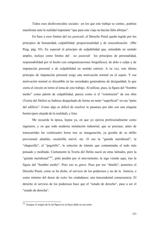 353
Todos esos desfavorecidos sociales –en los que este trabajo se centra-, podrían
manifestar ante la realidad imperante “que para este viaje no hacían falta alforjas”.
En base a esos límites del ius puniendi, el Derecho Penal queda regido por los
principios de humanidad, culpabilidad, proporcionalidad y de resocialización (Mir
Puig, pág. 93). En especial el principio de culpabilidad que, entendido en sentido
amplio, incluye como límites del ius puniendi los principios de personalidad,
responsabilidad por el hecho (sin estigmatizaciones biográficas), de dolo o culpa y de
imputación personal o de culpabilidad en sentido estricto. A su vez, este último
principio de imputación personal exige una motivación normal en el sujeto. Y esa
motivación normal es discutible en las sociedades generadoras de desigualdad, lo que
cierra el círculo en torno al tema de este trabajo. Al utilizar, pues, la figura del “hombre
medio” como patrón de culpabilidad, parece como si el “constructor” de esa obra
(Teoría del Delito) se hubiese despachado de forma un tanto “superficial” en esa “parte
del edificio”. Como algo es difícil de resolver lo pasamos por alto con una etiqueta
bonita (pero alejada de la realidad), y listo.
Me recuerda la época, lejana ya, en que yo ejercía profesionalmente como
ingeniero, y en que toda moderna instalación industrial, que se preciase, antes de
transcurridas las veinticuatro horas tras su inauguración, ya gozaba de su altillo
provisional añadido, escalerilla móvil, etc. O sea la “guinda meridional”, la
“chapuzilla”, el “pegotillo”, la solución de trámite que contaminaba el todo más
pensado y meditado. Ciertamente la Teoría del Delito nació en otras latitudes, pero la
“guinda meridional”161
, pido perdón por el atrevimiento, la sigo viendo aquí, tras la
figura del “hombre medio”. Pero eso es grave. Pues por ese “detalle”, ponemos el
Derecho Penal, como se ha dicho, al servicio de los poderosos y no de la Justicia, o
como mínimo del deseo de todos los ciudadanos; una trascendental consecuencia. El
derecho al servicio de los poderosos hace que el “estado de derecho”, pase a ser el
“estado de derecha”.
161
Aunque el origen de la tal figura no se haya dado en esa zona.
 