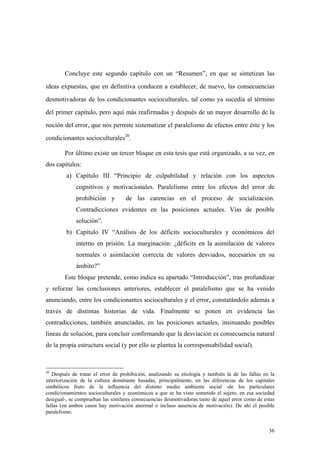 36
Concluye este segundo capítulo con un “Resumen”, en que se sintetizan las
ideas expuestas, que en definitiva conducen a establecer, de nuevo, las consecuencias
desmotivadoras de los condicionantes socioculturales, tal como ya sucedía al término
del primer capítulo, pero aquí más reafirmadas y después de un mayor desarrollo de la
noción del error, que nos permite sistematizar el paralelismo de efectos entre éste y los
condicionantes socioculturales20
.
Por último existe un tercer bloque en esta tesis que está organizado, a su vez, en
dos capítulos:
a) Capítulo III “Principio de culpabilidad y relación con los aspectos
cognitivos y motivacionales. Paralelismo entre los efectos del error de
prohibición y de las carencias en el proceso de socialización.
Contradicciones evidentes en las posiciones actuales. Vías de posible
solución”.
b) Capítulo IV “Análisis de los déficits socioculturales y económicos del
interno en prisión. La marginación: ¿déficits en la asimilación de valores
normales o asimilación correcta de valores desviados, necesarios en su
ámbito?”
Este bloque pretende, como indica su apartado “Introducción”, tras profundizar
y reforzar las conclusiones anteriores, establecer el paralelismo que se ha venido
anunciando, entre los condicionantes socioculturales y el error, constatándolo además a
través de distintas historias de vida. Finalmente se ponen en evidencia las
contradicciones, también anunciadas, en las posiciones actuales, insinuando posibles
líneas de solución, para concluir confirmando que la desviación es consecuencia natural
de la propia estructura social (y por ello se plantea la corresponsabilidad social).
20
Después de tratar el error de prohibición, analizando su etiología y también la de las fallas en la
interiorización de la cultura dominante basadas, principalmente, en las diferencias de los capitales
simbólicos fruto de la influencia del distinto medio ambiente social -de los particulares
condicionamientos socioculturales y económicos a que se ha visto sometido el sujeto, en esa sociedad
desigual-, se comprueban las similares consecuencias desmotivadoras tanto de aquel error como de estas
fallas (en ambos casos hay motivación anormal o incluso ausencia de motivación). De ahí el posible
paralelismo.
 