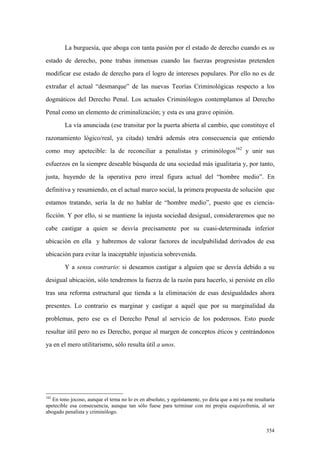 354
La burguesía, que aboga con tanta pasión por el estado de derecho cuando es su
estado de derecho, pone trabas inmensas cuando las fuerzas progresistas pretenden
modificar ese estado de derecho para el logro de intereses populares. Por ello no es de
extrañar el actual “desmarque” de las nuevas Teorías Criminológicas respecto a los
dogmáticos del Derecho Penal. Los actuales Criminólogos contemplamos al Derecho
Penal como un elemento de criminalización; y esta es una grave opinión.
La vía anunciada (ese transitar por la puerta abierta al cambio, que constituye el
razonamiento lógico/real, ya citada) tendrá además otra consecuencia que entiendo
como muy apetecible: la de reconciliar a penalistas y criminólogos162
y unir sus
esfuerzos en la siempre deseable búsqueda de una sociedad más igualitaria y, por tanto,
justa, huyendo de la operativa pero irreal figura actual del “hombre medio”. En
definitiva y resumiendo, en el actual marco social, la primera propuesta de solución que
estamos tratando, sería la de no hablar de “hombre medio”, puesto que es ciencia-
ficción. Y por ello, si se mantiene la injusta sociedad desigual, consideraremos que no
cabe castigar a quien se desvía precisamente por su cuasi-determinada inferior
ubicación en ella y habremos de valorar factores de inculpabilidad derivados de esa
ubicación para evitar la inaceptable injusticia sobrevenida.
Y a sensu contrario: si deseamos castigar a alguien que se desvía debido a su
desigual ubicación, sólo tendremos la fuerza de la razón para hacerlo, si persiste en ello
tras una reforma estructural que tienda a la eliminación de esas desigualdades ahora
presentes. Lo contrario es marginar y castigar a aquél que por su marginalidad da
problemas, pero ese es el Derecho Penal al servicio de los poderosos. Esto puede
resultar útil pero no es Derecho, porque al margen de conceptos éticos y centrándonos
ya en el mero utilitarismo, sólo resulta útil a unos.
162
En tono jocoso, aunque el tema no lo es en absoluto, y egoístamente, yo diría que a mi ya me resultaría
apetecible esa consecuencia, aunque tan sólo fuese para terminar con mi propia esquizofrenia, al ser
abogado penalista y criminólogo.
 