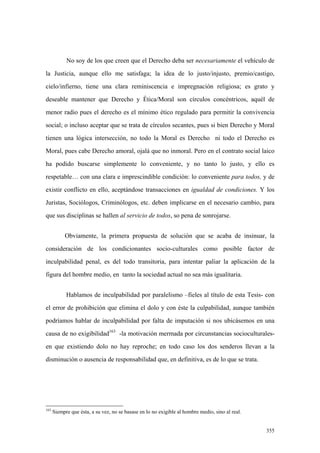 355
No soy de los que creen que el Derecho deba ser necesariamente el vehículo de
la Justicia, aunque ello me satisfaga; la idea de lo justo/injusto, premio/castigo,
cielo/infierno, tiene una clara reminiscencia e impregnación religiosa; es grato y
deseable mantener que Derecho y Ética/Moral son círculos concéntricos, aquél de
menor radio pues el derecho es el mínimo ético regulado para permitir la convivencia
social; o incluso aceptar que se trata de círculos secantes, pues si bien Derecho y Moral
tienen una lógica intersección, no todo la Moral es Derecho ni todo el Derecho es
Moral, pues cabe Derecho amoral, ojalá que no inmoral. Pero en el contrato social laico
ha podido buscarse simplemente lo conveniente, y no tanto lo justo, y ello es
respetable… con una clara e imprescindible condición: lo conveniente para todos, y de
existir conflicto en ello, aceptándose transacciones en igualdad de condiciones. Y los
Juristas, Sociólogos, Criminólogos, etc. deben implicarse en el necesario cambio, para
que sus disciplinas se hallen al servicio de todos, so pena de sonrojarse.
Obviamente, la primera propuesta de solución que se acaba de insinuar, la
consideración de los condicionantes socio-culturales como posible factor de
inculpabilidad penal, es del todo transitoria, para intentar paliar la aplicación de la
figura del hombre medio, en tanto la sociedad actual no sea más igualitaria.
Hablamos de inculpabilidad por paralelismo –fieles al título de esta Tesis- con
el error de prohibición que elimina el dolo y con éste la culpabilidad, aunque también
podríamos hablar de inculpabilidad por falta de imputación si nos ubicásemos en una
causa de no exigibilidad163
-la motivación mermada por circunstancias socioculturales-
en que existiendo dolo no hay reproche; en todo caso los dos senderos llevan a la
disminución o ausencia de responsabilidad que, en definitiva, es de lo que se trata.
163
Siempre que ésta, a su vez, no se basase en lo no exigible al hombre medio, sino al real.
 