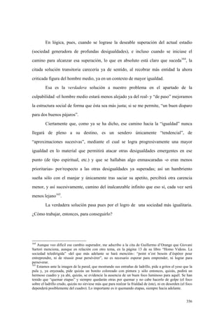 356
En lógica, pues, cuando se lograse la deseable superación del actual estadio
(sociedad generadora de profundas desigualdades), e incluso cuando se iniciase el
camino para alcanzar esa superación, lo que en absoluto está claro que suceda164
, la
citada solución transitoria carecería ya de sentido, al recobrar más entidad la ahora
criticada figura del hombre medio, ya en un contexto de mayor igualdad.
Esa es la verdadera solución a nuestro problema en el apartado de la
culpabilidad -el hombre medio estará menos alejado ya del real- y “de paso” mejoramos
la estructura social de forma que ésta sea más justa; si se me permite, “un buen disparo
para dos buenos pájaros”.
Ciertamente que, como ya se ha dicho, ese camino hacia la “igualdad” nunca
llegará de pleno a su destino, es un sendero únicamente “tendencial”, de
“aproximaciones sucesivas”, mediante el cual se logra progresivamente una mayor
igualdad en lo material que permitirá atacar otras desigualdades emergentes en ese
punto (de tipo espiritual, etc.) y que se hallaban algo enmascaradas -o eran menos
prioritarias- por/respecto a las otras desigualdades ya superadas; así un hambriento
sueña sólo con el manjar y únicamente tras saciar su apetito, percibirá otra carencia
menor, y así sucesivamente, camino del inalcanzable infinito que eso sí, cada vez será
menos lejano165
.
La verdadera solución pasa pues por el logro de una sociedad más igualitaria.
¿Cómo trabajar, entonces, para conseguirlo?
164
Aunque veo difícil ese cambio superador, me adscribo a la cita de Guillermo d’Orange que Giovani
Sartori menciona, aunque en relación con otro tema, en la página 13 de su libro “Homo Videns. La
sociedad teledirigida” -del que más adelante se hará mención-: “point n’est besoin d’éspérer pour
entreprendre, ni de réussir pour persévérer”, no es necesario esperar para emprender, ni lograr para
perseverar.
165
Estamos ante la imagen de la pared, que mostrando sus entrañas de ladrillo, pide a gritos el yeso que la
pula y, ya enyesada, pide quizás un bonito coloreado con pintura y sólo entonces, quizás, pedirá un
hermoso cuadro y ya ahí, quizás, se evidencie la ausencia de un buen foco luminoso para aquél. Se han
tenido que “quemar etapas” y siempre quedarán otras por quemar y no cabe hacerlo de golpe (el foco
sobre el ladrillo crudo, quizás no sirviese más que para realzar la frialdad de éste), ni en desorden (el foco
dependerá posiblemente del cuadro). Lo importante es ir quemando etapas, siempre hacia adelante.
 