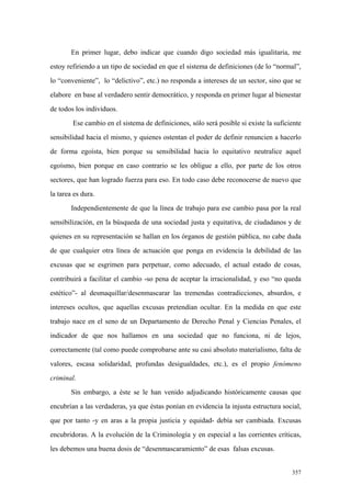 357
En primer lugar, debo indicar que cuando digo sociedad más igualitaria, me
estoy refiriendo a un tipo de sociedad en que el sistema de definiciones (de lo “normal”,
lo “conveniente”, lo “delictivo”, etc.) no responda a intereses de un sector, sino que se
elabore en base al verdadero sentir democrático, y responda en primer lugar al bienestar
de todos los individuos.
Ese cambio en el sistema de definiciones, sólo será posible si existe la suficiente
sensibilidad hacia el mismo, y quienes ostentan el poder de definir renuncien a hacerlo
de forma egoísta, bien porque su sensibilidad hacia lo equitativo neutralice aquel
egoísmo, bien porque en caso contrario se les obligue a ello, por parte de los otros
sectores, que han logrado fuerza para eso. En todo caso debe reconocerse de nuevo que
la tarea es dura.
Independientemente de que la línea de trabajo para ese cambio pasa por la real
sensibilización, en la búsqueda de una sociedad justa y equitativa, de ciudadanos y de
quienes en su representación se hallan en los órganos de gestión pública, no cabe duda
de que cualquier otra línea de actuación que ponga en evidencia la debilidad de las
excusas que se esgrimen para perpetuar, como adecuado, el actual estado de cosas,
contribuirá a facilitar el cambio -so pena de aceptar la irracionalidad, y eso “no queda
estético”- al desmaquillar/desenmascarar las tremendas contradicciones, absurdos, e
intereses ocultos, que aquellas excusas pretendían ocultar. En la medida en que este
trabajo nace en el seno de un Departamento de Derecho Penal y Ciencias Penales, el
indicador de que nos hallamos en una sociedad que no funciona, ni de lejos,
correctamente (tal como puede comprobarse ante su casi absoluto materialismo, falta de
valores, escasa solidaridad, profundas desigualdades, etc.), es el propio fenómeno
criminal.
Sin embargo, a éste se le han venido adjudicando históricamente causas que
encubrían a las verdaderas, ya que éstas ponían en evidencia la injusta estructura social,
que por tanto -y en aras a la propia justicia y equidad- debía ser cambiada. Excusas
encubridoras. A la evolución de la Criminología y en especial a las corrientes críticas,
les debemos una buena dosis de “desenmascaramiento” de esas falsas excusas.
 