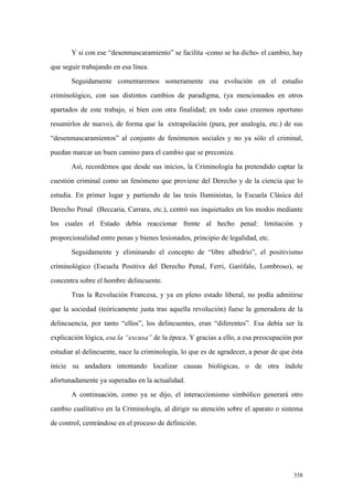 358
Y si con ese “desenmascaramiento” se facilita -como se ha dicho- el cambio, hay
que seguir trabajando en esa línea.
Seguidamente comentaremos someramente esa evolución en el estudio
criminológico, con sus distintos cambios de paradigma, (ya mencionados en otros
apartados de este trabajo, si bien con otra finalidad; en todo caso creemos oportuno
resumirlos de nuevo), de forma que la extrapolación (pura, por analogía, etc.) de sus
“desenmascaramientos” al conjunto de fenómenos sociales y no ya sólo el criminal,
puedan marcar un buen camino para el cambio que se preconiza.
Así, recordémos que desde sus inicios, la Criminología ha pretendido captar la
cuestión criminal como un fenómeno que proviene del Derecho y de la ciencia que lo
estudia. En primer lugar y partiendo de las tesis Iluministas, la Escuela Clásica del
Derecho Penal (Beccaria, Carrara, etc.), centró sus inquietudes en los modos mediante
los cuales el Estado debía reaccionar frente al hecho penal: limitación y
proporcionalidad entre penas y bienes lesionados, principio de legalidad, etc.
Seguidamente y eliminando el concepto de “libre albedrio”, el positivismo
criminológico (Escuela Positiva del Derecho Penal, Ferri, Garófalo, Lombroso), se
concentra sobre el hombre delincuente.
Tras la Revolución Francesa, y ya en pleno estado liberal, no podía admitirse
que la sociedad (teóricamente justa tras aquella revolución) fuese la generadora de la
delincuencia, por tanto “ellos”, los delincuentes, eran “diferentes”. Esa debía ser la
explicación lógica, esa la “excusa” de la época. Y gracias a ello, a esa preocupación por
estudiar al delincuente, nace la criminología, lo que es de agradecer, a pesar de que ésta
inicie su andadura intentando localizar causas biológicas, o de otra índole
afortunadamente ya superadas en la actualidad.
A continuación, como ya se dijo, el interaccionismo simbólico generará otro
cambio cualitativo en la Criminología, al dirigir su atención sobre el aparato o sistema
de control, centrándose en el proceso de definición.
 