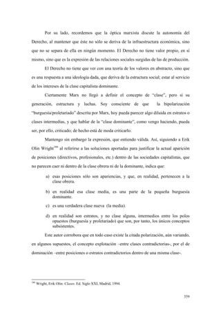 359
Por su lado, recordemos que la óptica marxista discute la autonomía del
Derecho, al mantener que éste no sólo se deriva de la infraestructura económica, sino
que no se separa de ella en ningún momento. El Derecho no tiene valor propio, en sí
mismo, sino que es la expresión de las relaciones sociales surgidas de las de producción.
El Derecho no tiene que ver con una teoría de los valores en abstracto, sino que
es una respuesta a una ideología dada, que deriva de la estructura social; estar al servicio
de los intereses de la clase capitalista dominante.
Ciertamente Marx no llegó a definir el concepto de “clase”, pero sí su
generación, estructura y luchas. Soy consciente de que la bipolarización
“burguesía/proletariado” descrita por Marx, hoy pueda parecer algo diluida en estratos o
clases intermedias, y que hablar de la “clase dominante”, como vengo haciendo, pueda
ser, por ello, criticado; de hecho está de moda criticarlo.
Mantengo sin embargo la expresión, que entiendo válida. Así, siguiendo a Erik
Olin Wright166
al referirse a las soluciones aportadas para justificar la actual aparición
de posiciones (directivos, profesionales, etc.) dentro de las sociedades capitalistas, que
no parecen caer ni dentro de la clase obrera ni de la dominante, indica que:
a) esas posiciones sólo son apariencias, y que, en realidad, pertenecen a la
clase obrera.
b) en realidad esa clase media, es una parte de la pequeña burguesía
dominante.
c) es una verdadera clase nueva (la media).
d) en realidad son estratos, y no clase alguna, intermedios entre los polos
opuestos (burguesía y proletariado) que son, por tanto, los únicos conceptos
subsistentes.
Este autor corrobora que en todo caso existe la citada polarización, aún variando,
en algunos supuestos, el concepto explotación –entre clases contradictorias-, por el de
dominación –entre posiciones o estratos contradictorios dentro de una misma clase-.
166
Wright, Erik Olin: Clases. Ed. Siglo XXI, Madrid, 1994.
 
