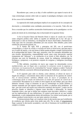 360
Recordemos que, como ya se dijo, el salto cualitativo que separa la nueva de la
vieja criminología consiste sobre todo en superar el paradigma etiológico como teoría
de las causas de la criminalidad.
La superación del citado paradigma implica la no aceptación de los conceptos de
desviación y criminalidad como realidades preexistentes a la reacción. Todo ello nos
lleva a recordar que los cambios acontecidos históricamente en los paradigmas o en los
puntos de interés de la criminología, han evolucionado de la siguiente forma:
1) En la Escuela Clásica del Derecho Penal el objeto de estudio fue el delito
como categoría jurídica (ente -delito es aquello así definido por la ley- del que el
delincuente es sólo un elemento), a la búsqueda de mayor efectividad y humanización.
Cabe aquí citar los conceptos defendidos por esta escuela: libre albedrío, pena como
retribución, prevención general, etc.
2) A finales del siglo XIX y principios del XX, con el positivismo
criminológico, el objeto de estudio se traslada del delito al delincuente, que pasa aquí a
ser el centro de interés, y de esta forma el delito queda relegado a simple exteriorización
de la peligrosidad del sujeto. Cabe aquí, asimismo, citar los conceptos defendidos por
esta escuela: determinismo, responsabilidad social, pena como prevención especial
(tratamiento del “diferente” y no retribución al no existir el libre albedrío), etc. Se
efectúan una serie de búsquedas de causas, desde las endógenas (antropológicas,
biológicas y psíquicas), a un posterior conjunto de exógenas y endógenas (sociología
criminal).
3) Más adelante, recuérdese de nuevo que surgen las denominadas teorías
multifactoriales, que sin llegar aún a cuestionar la estructura social, la empiezan a
relacionar con la generación de criminalidad (la “excusa” empieza a ceder): Teoría de
la anomia (Merton), asociación diferencial/aprendizaje de Sutherland -ecología social-,
etc.
4) El siguiente gran salto se efectúa, como sabemos, al alterar de nuevo el
ángulo de enfoque y concentrarlo ahora sobre la estructura de los aparatos de control.
Así, el interaccionismo simbólico (Mead) varía de nuevo el paradigma de la
criminología desde el estudio del delincuente al estudio del aparato de control de la
criminalidad. Recordemos lo ya citado en otros lugares de este trabajo, pero que ahora
debemos retomar: Llega el momento en que la criminología no puede limitarse a
intentar responder por qué alguien comete un delito; se plantean otros problemas del
tipo: ¿por qué existe una norma cuya infracción constituye desviación?, ¿cuáles son los
procesos cuando se identifica a alguien como desviado o delincuente. Se intenta
responder cómo y por qué se define una conducta como desviada o delictiva y cuales
son las implicaciones de esas definiciones. El control social pasa de ser una variable
dependiente, a serlo independiente dentro del problema. Ese control social puede, por sí
mismo, producir la desviación y ser, por tanto, anterior a la misma.
El interaccionismo llega así a explicar cómo la desviación nace por la definición
de conductas que efectúa quien tiene poder para ello. Por su lado, el etiquetamiento
llega a generar la desviación secundaria y con ello el fenómeno de la profecía que se
cumple a sí misma.
 