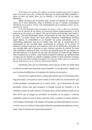 361
5) Se llega a las teorías del conflicto social que postulan que la ley la impone
quien tiene poder para ello y lo hace de forma que les resulte más difícil cumplirla, a
quien no tiene ese poder, pues esa ley obedece a las necesidades de ese grupo
dominante.
Dados los abusos que así pueden surgir, al estar esos aparatos de control en las
manos de la clase dominante, llega el momento en que el enfoque criminológico
desemboca en su postura crítica, o de cuestionamiento de la estructura social y de sus
aparatos de control.
6) La Criminología Critica estudiará, por tanto y como se dijo en su momento,
el proceso de fijación de los objetos de protección (bienes jurídico-penales), o sea la
gestación de las normas y su control. ¿Por qué el derecho penal protege unos bienes y
no otros?, ¿Por qué determinados bienes son protegidos de unas clases de ataques y no
de otras?, ¿A quién interesa eso? Estas nuevas tendencias criminológicas estudian,
según dijimos, la criminalidad no ya buscando las causas individuales como la
criminología tradicional, sino que la estudia como ente que es consecuencia de la
organización de una sociedad dada, cuestionando la estructura de la misma. El
fenómeno criminal surge para esta tendencia critica de las definiciones efectuadas en
una sociedad dada, que se plasman en unos sistemas concretos de control. Por tanto
cada sociedad se organiza en base a los fines que pretende lograr (lo que implica una
actividad política), y en función de esos fines que persigue el Estado (en que influyen
más los poderosos), se definen como delictivas aquellas conductas que obstaculizarían
su logro (así por ejemplo se condena la bigamia cuando se desea potenciar la pareja,
etc.). Con lo cual, cabe recordar lo ya dicho: Por tanto los delitos aparecen como fruto
de esas definiciones y en su virtud los delincuentes también.
Entendemos pues que la Criminología crítica está por la labor de tender hacia
ese tipo de sociedad antes anunciada como la deseable –la más igualitaria-, aquella en la
que el sistema de definiciones no responda a los intereses de unos pocos.
Tras ese breve repaso histórico, veamos para concluir que la Criminología crítica
llega provocada a consecuencia (cómo sucede en otras teorías) de acontecimientos que
revelan profundas contradicciones en el marco social. En la formulación de estos
postulados críticos tiene gran incidencia la llamada Escuela de Frankfurt y la de
científicos sociales de cuño marxista. En función de los sucesos político-sociales de los
años 60-70, que al margen de reivindicar los derechos de los grupos o minorías
marginales, ponían en crisis la entera estructura social, se produce la ruptura definitiva
con la antigua criminología. Una antigua criminología que había legitimado (excusado y
encubierto) con sus teorías el orden legal establecido, plasmado principalmente en la ley
penal. Llega el momento del “desenmascaramiento”.
 