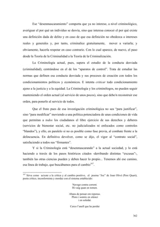 362
Ese “desenmascaramiento” comporta que ya no interese, a nivel criminológico,
averiguar el por qué un individuo se desvía, sino que interesa conocer el por qué existe
una definición dada de delito y en caso de que esa definición no obedezca a intereses
reales y generales y, por tanto, criminalice gratuitamente, mover a variarla; y
obviamente, hacerla respetar en caso contrario. Con lo cual aparece, de nuevo, el paso
desde la Teoría de la Criminalidad a la Teoría de la Criminalización.
La Criminología actual, pues, supera el estudio de la conducta desviada
(criminalidad), centrándose en el de los “aparatos de control”. Trata de estudiar las
normas que definen esa conducta desviada y sus procesos de creación con todos los
condicionamientos políticos y económicos. E intenta criticar todo condicionamiento
ajeno a la justicia y a la equidad. La Criminología y los criminólogos, no pueden seguir
manteniendo el orden actual (al servicio de unos pocos), sino que debe/n reconstruir ese
orden, para ponerlo al servicio de todos.
Que el fruto pues de esa investigación criminológica no sea “para justificar”,
sino “para modificar” moviendo a una política potenciadora de unas condiciones de vida
que permitan a todos los ciudadanos el libre ejercicio de sus derechos y deberes
(servicios de bienestar social, etc. no judicializados ni enfocados como controles
“blandos”), y ello, en paralelo si no es posible como fase previa, al combate frente a la
delincuencia. En definitiva devolver, como se dijo, el vigor al “contrato social”,
satisfaciendo a todos sus “firmantes”.
Y si la Criminología está “desenmascarando” a la actual sociedad, y lo está
haciendo a través de los pasos históricos citados -derribando distintas “excusas”-,
también las otras ciencias pueden y deben hacer lo propio... Tenemos ahí ese camino,
esa línea de trabajo, que buscábamos para el cambio167
.
167
Sirva como acicate a la crítica y al cambio positivo, el poema “Joc” de Joan Olivé (Pere Quart),
poeta crítico, inconformista y mordaz con el sistema establecido:
Navego contra corrent.
Hi vaig quan en tornen.
Abans de pensar em repenso.
Ploro i somric en silenci
i en soledat.
Cerco l’anell que he perdut
 