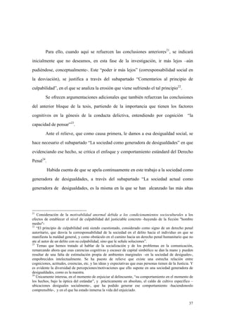 37
Para ello, cuando aquí se refuercen las conclusiones anteriores21
, se indicará
inicialmente que no deseamos, en esta fase de la investigación, ir más lejos –aún
pudiéndose, conceptualmente-. Este “poder ir más lejos” (corresponsabilidad social en
la desviación), se justifica a través del subapartado “Comentarios al principio de
culpabilidad”, en el que se analiza la erosión que viene sufriendo el tal principio22
.
Se ofrecen argumentaciones adicionales que también refuerzan las conclusiones
del anterior bloque de la tesis, partiendo de la importancia que tienen los factores
cognitivos en la génesis de la conducta delictiva, entendiendo por cognición “la
capacidad de pensar”23
.
Ante el relieve, que como causa primera, le damos a esa desigualdad social, se
hace necesario el subapartado “La sociedad como generadora de desigualdades” en que
evidenciando ese hecho, se critica el enfoque y comportamiento estándard del Derecho
Penal24
.
Habida cuenta de que se apela continuamente en este trabajo a la sociedad como
generadora de desigualdades, a través del subapartado “La sociedad actual como
generadora de desigualdades, es la misma en la que se han alcanzado las más altas
21
Consideración de la motivabilidad anormal debida a los condicionamientos socioculturales a los
efectos de establecer el nivel de culpabilidad del justiciable concreto -huyendo de la ficción "hombre
medio"-
22
“El principio de culpabilidad está siendo cuestionado, considerado como signo de un derecho penal
autoritario, que desvía la corresponsabilidad de la sociedad en el delito hacia el individuo en que se
manifiesta la maldad general, y como obstáculo en el camino hacia un derecho penal humanitario que no
ate al autor de un delito con su culpabilidad, sino que le señale soluciones”.
23
Temas que hemos tratado al hablar de la socialización y de los problemas en la comunicación,
remarcando ahora que esas carencias cognitivas y escasez de capital simbólico se dan la mano y pueden
resultar de una falta de estimulación propia de ambientes marginales –en la sociedad de desiguales-,
empobrecidos intelectualmente. Se ha puesto de relieve que existe una estrecha relación entre
cogniciones, actitudes, creencias, etc. y las ideas y expectativas que esas personas tienen de la Justicia. Y
es evidente la diversidad de percepciones/motivaciones que ello supone en una sociedad generadora de
desigualdades, como es la nuestra.
24
Únicamente interesa, en el momento de enjuiciar al delincuente, “su comportamiento en el momento de
los hechos, bajo la óptica del estándar”, y prácticamente en absoluto, el caldo de cultivo específico –
ubicaciones desiguales socialmente-, que ha podido generar ese comportamiento -haciendonoslo
comprensible-, y en el que ha estado inmersa la vida del enjuiciado.
 