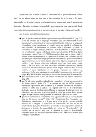 364
A partir de esto, el autor examina la conversión de lo que él denomina “video-
niño” en un adulto sordo de por vida a los estímulos de la lectura y del saber
transmitidos por la cultura escrita, con la consiguiente incapacidad para el pensamiento
abstracto y la crítica profunda, incapacidades generadoras de otra incapacidad: la de
emprender determinados cambios, lo que conecta con lo que aquí estábamos tratando.
Así el citado texto de Sartori mantiene:
„ que “lo que hace único al homo sapiens es su capacidad simbólica” (pág. 23).
y ella se concreta en el lenguaje; recuérdese que con anterioridad en este
trabajo, nos hemos referido a esas cuestiones (capital simbólico y lenguaje).
“La palabra es un símbolo que se resuelve en lo que significa, en lo que nos
hace entender. Y entendemos la palabra sólo si podemos, es decir, si
conocemos la lengua a la que pertenece…Por el contrario, la imagen se ve y
eso es suficiente, y para verla basta con poseer el sentido de la vista, basta
con no estar ciegos” (pág. 35). ”El Homo sapiens debe todo su saber y todo el
avance de su entendimiento a su capacidad de abstracción. Sabemos que las
palabras que articulan el lenguaje humano son símbolos que evocan también
representaciones y, por tanto, llevan a la mente figuras, imágenes de cosas
visibles y que hemos visto…(en palabras concretas como casa, cama,
mesa…). De otro modo, casi todo nuestro vocabulario cognoscitivo y teórico
consiste en palabras abstractas que no tienen ningún correlato -fiel- en cosas
visibles, y cuyo significado no se puede trasladar ni traducir en
imágenes…(soberanía, democracia, legitimidad…son conceptos abstractos)”
(págs. 45 y 46). Con sólo imágenes se empobrece la capacidad de abstracción.
„ que “el telespectador es más un animal vidente que un animal simbólico”
(pág. 26).
„ que “la televisión modifica radicalmente y empobrece el aparato cognoscitivo
del homo sapiens” (pág. 17). Y al margen de que un déficit cognitivo
disminuye capacidades para la crítica y el cambio -estamos en ese tema-,
además y junto con el déficit de capital simbólico y de pensamiento
abstracto, hacen al hombre menos libre en la búsqueda de alternativas, y por
ello -ahora de nuevo en el terreno penal- y como ya hemos dicho, menos
digno de reproche que aquel poseedor de un mayor capital de esa clase.
„ que “todo acaba siendo visualizado, pero ¿qué sucede con lo no visualizable
(que es la mayor parte)?” (pág. 11). Ciertamente los “conceptos son
difícilmente visualizables; y si lo que no se vé no existe, en esta sociedad
nuestra de la imagen, la capacidad de abstracción no sólo se ha ido
perdiendo ya -por falta de práctica- (y con ella la de comprensión última de
fenómenos y también las capacidades de crítica no “desenfocada” y de
cambio -en su caso-), sino que ni siquiera se conocen determinados
conceptos sobre los que poder efectuar abstracción”. Más de lo mismo, pero
corregido y aumentado.
 
