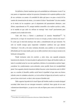 365
En definitiva, Sartori mantiene que en la actualidad nos informamos viendo.Y en
este punto es importante analizar los procesos formadores de la opinión pública en dos
de sus vertientes: en cuanto a la cantidad de saber qué pasa o no pasa a través de los
canales de comunicación de masas, y en cuanto al efecto “desertizador” de estos canales
en la mente de los receptores -por el alejamiento del pensamiento abstracto-, esto
último, especialmente en TV, aunque también extensible a los medios escritos y radio,
en la medida en que cada vez utilizan un mensaje “más visual” precisamente para
competir con la citada televisión.
Todo ello lleva a Sartori a parafrasear al cáustico Baudrillard169
: “la
información, en lugar de transformar la masa en energía, produce todavía más masa”.
Es cierto que la televisión destruye más saber y entendimiento del que transmite. No
sólo no insufla energía (para emprender verdaderos cambios) sino que además
“adormece”. Con ello y tal como veníamos diciendo, esos cambios se ven seriamente
dificultados por los mass-media, pero eso no debe constituir sino un mayor acicate en la
lucha por conseguirlos.
Puede insinuarse antes de concluir, y entre otras, una segunda propuesta
transitoria de solución. Se trata de paliar la aplicación de la figura del hombre medio, en
tanto la sociedad actual no sea más igualitaria, distinta a la comentada en primer lugar:
considerar los condicionantes socio-culturales como posible factor de inculpabilidad
penal. Esta segunda solución transitoria (deben buscarse varias transitorias ante lo difícil
que va a resultar el deseable cambio social hacia la igualdad -al que antes nos hemos
referido como la verdadera solución-), es la de utilizar la figura de un hombre medio no
general sino relativizado, es decir, más cercano al hombre real.
Debe seguirse huyendo de la irreal figura del hombre medio en nuestra desigual
sociedad; debe huirse de ese concepto normativo -artificial; fruto quizás de un sano
voluntarismo deontológico-, ya que no nos vale esa figura, pues como se ha dicho no es
“óntica”
169
En su obra A la sombra de las mayorias silenciosas. Kairós, Barcelona, 1978.
 