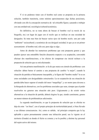 366
Y si no podemos tratar con el hombre real como se proponía en la primera
solución, también transitoria, como mínimo aproximaremos algo dichas posiciones,
obviando con ello la concepción normativa de tal criticable figura y pasando a trabajar
con una entidad real, sociológico/cultural/económica.
En definitiva, no se trata ahora de buscar el hombre real (a través de su
biografía, etc.) en lugar de jugar con el medio que es ineficaz en una sociedad de
desiguales. Se trata mas bien de buscar varios tipos de hombre medio, uno por cada
“ambiente” sociocultural y económico de esa desigual sociedad, lo que ya es un primer
acercamiento al hombre real, sólo eso; pero algo es algo .
Antes de abordar los numerosos problemas que esta propuesta genera y que
pueden ejercer una entendible función disuasoria respecto a su aceptación, convendrá
efectuar dos manifestaciones, a los efectos de compensar ese inicial rechazo a la
propuesta de solución que se está efectuando.
Así una primera manifestación es la de que nunca un cúmulo de problemas -con
solución- deben barrar el camino a una propuesta de cambio “a mejor”, cuando la
situación de partida es básicamente inaceptable, y la figura del “hombre medio” lo es en
estas sociedades con desigualdades estructurales. La no aceptación de esa situación de
partida debe hacer superar el estadio del mero “maquillaje”, y ser motor para elevarse a
la búsqueda de alternativas, con los problemas asociados que sean, siempre que al poder
resolverlos no generen una situación aún peor. Lógicamente y de existir varias
alternativas a la situación de partida, deberá elegirse la que, siendo consistente, genere
un menor número de problemáticas adicionales.
La segunda manifestación, es que la propuesta de solución que se efectúa no
deja de estar “en línea”, con el propio principio de territorialidad penal, si bien llevado
a sus últimas consecuencias. Así, como es sabido, tal principio comporta que la ley
aplicable a quien presuntamente comete una infracción penal, sea la vigente en el
territorio (Estado) en donde el ilícito se comete y no la posible y distinta ley personal
del sujeto activo del mismo.
 