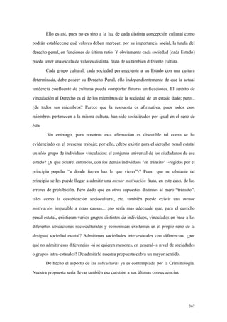 367
Ello es así, pues no es sino a la luz de cada distinta concepción cultural como
podrán establecerse qué valores deben merecer, por su importancia social, la tutela del
derecho penal, en funciones de última ratio. Y obviamente cada sociedad (cada Estado)
puede tener una escala de valores distinta, fruto de su también diferente cultura.
Cada grupo cultural, cada sociedad perteneciente a un Estado con una cultura
determinada, debe poseer su Derecho Penal, ello independientemente de que la actual
tendencia confluente de culturas pueda comportar futuras unificaciones. El ámbito de
vinculación al Derecho es el de los miembros de la sociedad de un estado dado; pero...
¿de todos sus miembros? Parece que la respuesta es afirmativa, pues todos esos
miembros pertenecen a la misma cultura, han sido socializados por igual en el seno de
ésta.
Sin embargo, para nosotros esta afirmación es discutible tal como se ha
evidenciado en el presente trabajo; por ello, ¿debe existir para el derecho penal estatal
un sólo grupo de individuos vinculados: el conjunto universal de los ciudadanos de ese
estado? ¿Y qué ocurre, entonces, con los demás individuos "en tránsito" -regidos por el
principio popular “a donde fueres haz lo que vieres”-? Pues que no obstante tal
principio se les puede llegar a admitir una menor motivación fruto, en este caso, de los
errores de prohibición. Pero dado que en otros supuestos distintos al mero “tránsito”,
tales como la desubicación sociocultural, etc. también puede existir una menor
motivación imputable a otras causas... ¿no sería mas adecuado que, para el derecho
penal estatal, existiesen varios grupos distintos de individuos, vinculados en base a las
diferentes ubicaciones socioculturales y económicas existentes en el propio seno de la
desigual sociedad estatal? Admitimos sociedades inter-estatales con diferencias, ¿por
qué no admitir esas diferencias -si se quieren menores, en general- a nivel de sociedades
o grupos intra-estatales? De admitirlo nuestra propuesta cobra un mayor sentido.
De hecho el aspecto de las subculturas ya es contemplado por la Criminología.
Nuestra propuesta sería llevar también esa cuestión a sus últimas consecuencias.
 