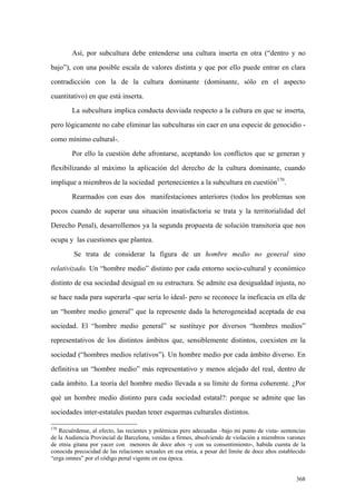 368
Así, por subcultura debe entenderse una cultura inserta en otra (“dentro y no
bajo”), con una posible escala de valores distinta y que por ello puede entrar en clara
contradicción con la de la cultura dominante (dominante, sólo en el aspecto
cuantitativo) en que está inserta.
La subcultura implica conducta desviada respecto a la cultura en que se inserta,
pero lógicamente no cabe eliminar las subculturas sin caer en una especie de genocidio -
como mínimo cultural-.
Por ello la cuestión debe afrontarse, aceptando los conflictos que se generan y
flexibilizando al máximo la aplicación del derecho de la cultura dominante, cuando
implique a miembros de la sociedad pertenecientes a la subcultura en cuestión170
.
Rearmados con esas dos manifestaciones anteriores (todos los problemas son
pocos cuando de superar una situación insatisfactoria se trata y la territorialidad del
Derecho Penal), desarrollemos ya la segunda propuesta de solución transitoria que nos
ocupa y las cuestiones que plantea.
Se trata de considerar la figura de un hombre medio no general sino
relativizado. Un “hombre medio” distinto por cada entorno socio-cultural y económico
distinto de esa sociedad desigual en su estructura. Se admite esa desigualdad injusta, no
se hace nada para superarla -que sería lo ideal- pero se reconoce la ineficacia en ella de
un “hombre medio general” que la represente dada la heterogeneidad aceptada de esa
sociedad. El “hombre medio general” se sustituye por diversos “hombres medios”
representativos de los distintos ámbitos que, sensiblemente distintos, coexisten en la
sociedad (“hombres medios relativos”). Un hombre medio por cada ámbito diverso. En
definitiva un “hombre medio” más representativo y menos alejado del real, dentro de
cada ámbito. La teoría del hombre medio llevada a su límite de forma coherente. ¿Por
qué un hombre medio distinto para cada sociedad estatal?: porque se admite que las
sociedades inter-estatales puedan tener esquemas culturales distintos.
170
Recuérdense, al efecto, las recientes y polémicas pero adecuadas –bajo mi punto de vista- sentencias
de la Audiencia Provincial de Barcelona, venidas a firmes, absolviendo de violación a miembros varones
de etnia gitana por yacer con menores de doce años -y con su consentimiento-, habida cuenta de la
conocida precocidad de las relaciones sexuales en esa etnia, a pesar del límite de doce años establecido
“erga omnes” por el código penal vigente en esa época.
 
