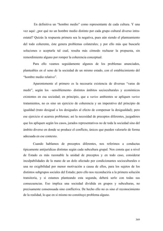 369
En definitiva un “hombre medio” como representante de cada cultura. Y una
vez aquí: ¿por qué no un hombre medio distinto por cada grupo cultural diverso intra-
estatal? Quizás la respuesta primera sea la negativa, pues aún siendo el planteamiento
del todo coherente, éste genera problemas colaterales; y por ello más que buscarle
soluciones o aceptarla tal cual, resulta más cómodo rechazar la propuesta, sin
remordimiento alguno por romper la coherencia conceptual.
Para ello veamos seguidamente algunos de los problemas anunciados,
planteables en el seno de la sociedad de un mismo estado, con el establecimiento del
“hombre medio relativo”.
Aparentemente el primero es la necesaria existencia de diversas “varas de
medir”, según los –sensiblemente- distintos ámbitos socioculturales y económicos
existentes en esa sociedad; en principio, que a varios ambientes se apliquen varios
tratamientos, no es sino un ejercicio de coherencia y un imperativo del principio de
igualdad (trato desigual a los desiguales al efecto de compensar la desigualdad); pero
ese ejercicio sí acarrea problemas; así la necesidad de preceptos diferentes, juzgadores
que los apliquen según los casos, jurados representativos no de toda la sociedad sino del
ámbito diverso en donde se produce el conflicto, únicos que pueden valorarlo de forma
adecuada en ese contexto.
Cuando hablamos de preceptos diferentes, nos referimos a conductas
típicamente antijurídicas distintas según cada subcultura grupal. Nos consta que a nivel
de Estado es más razonable la unidad de preceptos y en todo caso, considerar
inculpabilidades de la mano de un dolo afectado por condicionantes socioculturales o
una no exigibilidad por menor motivación a causa de ellos, para los sujetos de los
distintos subgrupos sociales del Estado; pero ello nos reconduciría a la primera solución
transitoria, y si estamos planteando esta segunda, deberá serlo con todas sus
consecuencias. Eso implica una sociedad dividida en grupos y subculturas, no
precisamente consensuada sino conflictiva. De hecho ello no es sino el reconocimiento
de la realidad, lo que en sí mismo no constituye problema alguno.
 