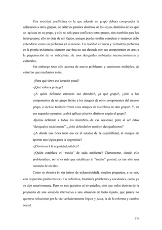 370
Una sociedad conflictiva en la que además un grupo deberá comprender la
aplicación a otros grupos, de criterios penales distintos de los suyos, distintos de los que
se aplican en su grupo, y ello no sólo para conflictos intra-grupos, sino también para los
inter-grupos; ello no deja de ser lógico, aunque pueda resultar complejo y tampoco debe
entenderse como un problema en sí mismo. En realidad el único y verdadero problema
es la propia existencia, siempre que ésta no sea deseada por sus componentes en aras a
la perpetuación de su subcultura, de esos desiguales ambientes socioeconómicos y
culturales.
Sin embargo todo ello acarrea de nuevo problemas y cuestiones múltiples, de
entre las que reseñamos éstas:
-¿Para qué sirve ese derecho penal?
-¿Qué valores protege?
-¿A quién defiende entonces ese derecho?, ¿a qué grupo?, ¿sólo a los
componentes de un grupo frente a los ataques de otros componentes del mismo
grupo, o incluso también frente a los ataques de miembros de otro grupo?. Y, en
ese segundo supuesto: ¿cabrá aplicar criterios distintos según el grupo?
-Quizás defiende a todos los miembros de esa sociedad, pero al ser éstos
“desiguales socialmente”, ¿debe defenderlos también desigualmente?
-¿A dónde nos lleva todo eso en el estadio de la culpabilidad, al margen de
aportar una lógica para la dogmática?
-¿Disminuirá la seguridad jurídica?
-¿Quién establece el “medio” de cada ambiente? Ciertamente, siendo ello
problemático, no lo es más que establecer el “medio” general, es tan sólo una
cuestión de niveles.
Como se observa (y sin ánimo de exhaustividad), muchos preguntas, a su vez,
con respuestas problemáticas. En definitiva, bastantes problemas y cuestiones, como ya
se dijo anteriormente. Pero no son gratuitos ni inventados, sino que todos derivan de la
propuesta de una solución alternativa a una situación de facto injusta, que parece no
quererse solucionar por la vía verdaderamente lógica y justa, la de la reforma y cambio
social.
 