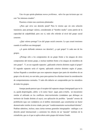 371
Una vía que quizás plantease menos problemas, salvo los que tuviesen que ver
con “los intereses creados”.
Pasemos a tratar esas cuestiones planteadas:
-¿Para qué sirve ese derecho penal? Para lo mismo que sin esta solución
transitoria: para proteger valores, considerando al “hombre medio” como patrón de la
capacidad de culpabilidad; pero eso sí, todo ello referido al nivel del grupo social
concreto .
-¿Qué valores protege? Los del grupo social concreto. Lo que creará tensiones
cuando el conflicto sea intergrupal.
-¿A quien defiende entonces ese derecho?, ¿a qué grupo? A cada uno de los
grupos.
-¿Protege sólo a los componentes de un grupo frente a los ataques de otros
componentes del mismo grupo, o incluso también frente a los ataques de miembros de
otro grupo?. Y, en ese segundo supuesto: ¿aplicando criterios distintos según el grupo?
El segundo supuesto sería el vigente, aplicando criterios distintos según el grupo,
incluso llegando a considerar que esos supuestos ataques (por parte de miembros de un
grupo a los de otro), no son tales, pues para quienes los efectúan tienen la consideración
de comportamientos normales. Y todo ello debería ser comprendido por los miembros
de todos los grupos.
Aunque pueda parecer que el receptor del supuesto ataque (intergrupal) que no lo
es, queda desprotegido, cabría –a lo sumo- hacer jugar, para evitarlo, un mecanismo
similar al utilizado en los conflictos inter-territoriales (ciudadano que delinque en
territorio de Estado distinto al suyo), con aplicación de posibles “pseudo” errores de
prohibición (que son verdaderos en el ámbito interestatal), que constituirían un factor
desmotivador similar al error citado, pero por “condicionamiento sociocultural distinto”.
Podrían admitirse, incluso, unas ciertas normas generales intergrupales –análogas a un
derecho penal internacional- y asimismo los efectos de un “pseudo” instituto de la
extradición, que es el que se aplica ahora entre grupos del mismo Estado.
 