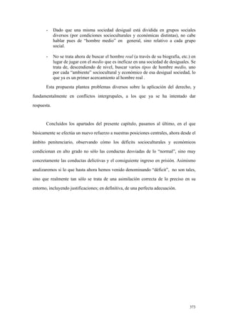 373
- Dado que una misma sociedad desigual está dividida en grupos sociales
diversos (por condiciones socioculturales y económicas distintas), no cabe
hablar pues de “hombre medio” en general, sino relativo a cada grupo
social.
- No se trata ahora de buscar el hombre real (a través de su biografía, etc.) en
lugar de jugar con el medio que es ineficaz en una sociedad de desiguales. Se
trata de, descendiendo de nivel, buscar varios tipos de hombre medio, uno
por cada “ambiente” sociocultural y económico de esa desigual sociedad, lo
que ya es un primer acercamiento al hombre real .
Esta propuesta plantea problemas diversos sobre la aplicación del derecho, y
fundamentalmente en conflictos intergrupales, a los que ya se ha intentado dar
respuesta.
Concluídos los apartados del presente capítulo, pasamos al último, en el que
básicamente se efectúa un nuevo refuerzo a nuestras posiciones centrales, ahora desde el
ámbito penitenciario, observando cómo los déficits socioculturales y económicos
condicionan en alto grado no sólo las conductas desviadas de lo “normal”, sino muy
concretamente las conductas delictivas y el consiguiente ingreso en prisión. Asimismo
analizaremos si lo que hasta ahora hemos venido denominando “déficit”, no son tales,
sino que realmente tan sólo se trata de una asimilación correcta de lo preciso en su
entorno, incluyendo justificaciones; en definitiva, de una perfecta adecuación.
 