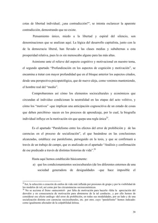 38
cotas de libertad individual; ¿una contradicción?”, se intenta esclarecer la aparente
contradicción, demostrando que no existe.
Pensamiento único, miedo a la libertad y espiral del silencio, son
denominaciones que se analizan aquí. La lógica del desarrollo capitalista, junto con la
de la democracia liberal, han llevado a las clases medias y subalternas a esta
prosperidad relativa, pues lo es sin menoscabo alguno para las más altas.
Asimismo ante el relieve del aspecto cognitivo y motivacional en nuestro tema,
el segundo apartado “Profundización en los aspectos de cognición y motivación”, se
encamina a tratar con mayor profundidad que en el bloque anterior los aspectos citados,
desde una perspectiva psicopatológica, que de nuevo aleja, como venimos manteniendo,
el hombre real del “medio”.
Comprobaremos así cómo los elementos socioculturales y económicos que
circundan al individuo condicionan la neutralidad en las etapas del acto volitivo, y
cómo los “motivos” -que implican una anticipación cognoscitiva de un estado de cosas
que deben percibirse- nacen en los procesos de aprendizaje, por lo cual, la biografía
individual influye en la motivación sin que quepa una regla única25
.
Es el apartado “Paralelismo entre los efectos del error de prohibición y de las
carencias en el proceso de socialización”, el que basándose en las conclusiones
alcanzadas, establece ese paralelismo, perseguido en la tesis, y que se confirmará a
través de un trabajo de campo, que es analizado en el apartado “Análisis y confirmación
de ese predicado a través de distintas historias de vida”.26
Hasta aquí hemos establecido básicamente:
a) que los condicionamientos socioculturales (de los diferentes entornos de una
sociedad generadora de desigualdades –que hace imposible el
25
Así, la selección o creación de estilos de vida está influida por presiones de grupo y por la visibilidad de
los modelos de rol, así como por las circunstancias socioeconómicas.
26
No se acciona el freno -autocontrol- por falta de motivación para hacerlo -falta la apreciación del
desvalor y en consecuencia de motivación para abstenerse de la tal conducta-, y por ello hemos de
considerar ese efecto análogo -del error de prohibición, en todas sus modalidades, por un lado y de una
socialización distinta con carencias socioculturales, etc. por otro; cuyo “paralelismo” hemos indicado-
como igualmente afectador de la culpabilidad dolosa.
 