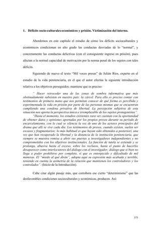 375
1. Déficits socio-culturales-económicos y prisión. Victimización del interno.
Abordemos en este capítulo el estudio de cómo los déficits socioculturales y
económicos condicionan en alto grado las conductas desviadas de lo “normal”, y
concretamente las conductas delictivas (con el consiguiente ingreso en prisión), pues
afectan a la normal capacidad de motivación por la norma penal de los sujetos con tales
déficits.
Siguiendo de nuevo el texto “Mil voces presas” de Julián Ríos, experto en el
estudio de la vida penitenciaria, en el que el autor efectúa la siguiente introducción
relativa a los objetivos perseguidos; mantiene que es preciso:
“ Hacer retroceder una de las zonas de sombra informativa que más
obstinadamente subsisten en nuestro país: la cárcel. Para ello es preciso contar con
testimonios de primera mano que nos permitan conocer de qué forma es percibida y
experimentada la vida en prisión por parte de las personas mismas que se encuentran
cumpliendo una condena privativa de libertad. La percepción subjetiva de esta
situación nos aporta la perspectiva única e irremplazable de los sujetos protagonistas”.
“Hasta el momento, los estudios existentes rara vez cuentan con la oportunidad
de obtener datos y opiniones aportadas por los propios presos durante su período de
encarcelamiento, con lo cual se silencia la voz de uno de los actores principales del
drama que allí se vive cada día. Los testimonios de presos, cuando existen, suelen ser
escasos y fragmentarios; lo más habitual es que hayan sido obtenidos a posteriori, una
vez que han recuperado la libertad y la distancia de la institución penitenciaria, que
siempre se muestra remisa a abrir sus puertas a investigadores independientes y no
comprometidos con los objetivos institucionales. La función de tutela se extiende y se
prolonga, abusiva hasta el exceso, sobre los reclusos, hasta el punto de hacerlos
desaparecer como interlocutores del diálogo con el investigador; diálogo que si bien no
llega a poder prohibirse por completo, sí que es entorpecido y dificultado de mil
maneras. El “miedo al qué dirán”, adopta aquí su expresión más acabada y terrible,
teniendo en cuenta la asimetría de la relación que mantienen los controladores y los
controlados”. (Inicio de la Introducción).
Cabe citar algún pasaje más, que corrobora ese cierto “determinismo” que las
desfavorables condiciones socioculturales y económicas, producen. Así:
 