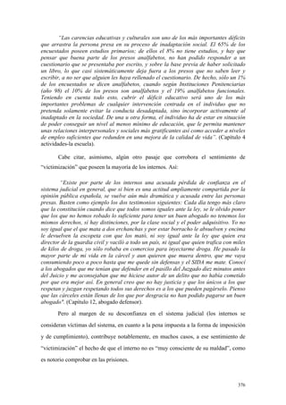 376
“Las carencias educativas y culturales son uno de los más importantes déficits
que arrastra la persona presa en su proceso de inadaptación social. El 65% de los
encuestados poseen estudios primarios; de ellos el 8% no tiene estudios, y hay que
pensar que buena parte de los presos analfabetos, no han podido responder a un
cuestionario que se presentaba por escrito, y sobre la base previa de haber solicitado
un libro, lo que casi sistemáticamente deja fuera a los presos que no saben leer y
escribir, a no ser que alguien les haya rellenado el cuestionario. De hecho, sólo un 1%
de los encuestados se dicen analfabetos, cuando según Instituciones Penitenciarias
(año 98) el 10% de los presos son analfabetos y el 19% analfabetos funcionales.
Teniendo en cuenta todo esto, cubrir el déficit educativo será uno de los más
importantes problemas de cualquier intervención centrada en el individuo que no
pretenda solamente evitar la conducta desadaptada, sino incorporar activamente al
inadaptado en la sociedad. De una u otra forma, el individuo ha de estar en situación
de poder conseguir un nivel al menos mínimo de educación, que le permita mantener
unas relaciones interpersonales y sociales más gratificantes así como acceder a niveles
de empleo suficientes que redunden en una mejora de la calidad de vida”. (Capítulo 4
actividades-la escuela).
Cabe citar, asimismo, algún otro pasaje que corrobora el sentimiento de
“victimización” que poseen la mayoría de los internos. Así:
“Existe por parte de los internos una acusada pérdida de confianza en el
sistema judicial en general, que si bien es una actitud ampliamente compartida por la
opinión pública española, se vuelve aún más dramática y acusada entre las personas
presas. Basten como ejemplo los dos testimonios siguientes: Cada día tengo más claro
que la constitución cuando dice que todos somos iguales ante la ley, se le olvido poner
que los que no hemos robado lo suficiente para tener un buen abogado no tenemos los
mismos derechos, sí hay distinciones, por la clase social y el poder adquisitivo. Yo no
soy igual que el que mata a dos erchanchas y por estar borracho le absuelven y encima
le devuelven la escopeta con que los mató, ni soy igual ante la ley que quien era
director de la guardia civil y vaciló a todo un país, ni igual que quien trafica con miles
de kilos de droga, yo sólo robaba en comercios para inyectarme droga. He pasado la
mayor parte de mi vida en la cárcel y aun quieren que muera dentro, que me vaya
consumiendo poco a poco hasta que me quede sin defensas y el SIDA me mate. Conocí
a los abogados que me tenían que defender en el pasillo del Juzgado diez minutos antes
del Juicio y me aconsejaban que me hiciese autor de un delito que no había cometido
por que era mejor así. En general creo que no hay justicia y que los únicos a los que
respetan y juzgan respetando todos sus derechos es a los que pueden pagárselo. Pienso
que las cárceles están llenas de los que por desgracia no han podido pagarse un buen
abogado". (Capítulo 12, abogado defensor).
Pero al margen de su desconfianza en el sistema judicial (los internos se
consideran víctimas del sistema, en cuanto a la pena impuesta a la forma de imposición
y de cumplimiento), contribuye notablemente, en muchos casos, a ese sentimiento de
“victimización” el hecho de que el interno no es “muy consciente de su maldad”, como
es notorio comprobar en las prisiones.
 