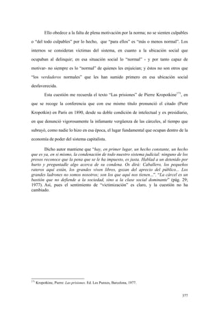 377
Ello obedece a la falta de plena motivación por la norma; no se sienten culpables
o “del todo culpables” por lo hecho, que “para ellos” es “más o menos normal”. Los
internos se consideran víctimas del sistema, en cuanto a la ubicación social que
ocupaban al delinquir; en esa situación social lo “normal” - y por tanto capaz de
motivar- no siempre es lo “normal” de quienes les enjuician; y éstos no son otros que
“los verdaderos normales” que les han sumido primero en esa ubicación social
desfavorecida.
Esta cuestión me recuerda el texto “Las prisiones” de Pierre Kropotkine171
, en
que se recoge la conferencia que con ese mismo título pronunció el citado (Piotr
Kropotkin) en París en 1890, desde su doble condición de intelectual y ex presidiario,
en que denunció vigorosamente la infamante vergüenza de las cárceles, al tiempo que
subrayó, como nadie lo hizo en esa época, el lugar fundamental que ocupan dentro de la
economía de poder del sistema capitalista.
Dicho autor mantiene que “hay, en primer lugar, un hecho constante, un hecho
que es ya, en si mismo, la condenación de todo nuestro sistema judicial: ninguno de los
presos reconoce que la pena que se le ha impuesto, es justa. Hablad a un detenido por
hurto y preguntadle algo acerca de su condena. Os dirá: Caballero, los pequeños
rateros aquí están, los grandes viven libres, gozan del aprecio del público... Los
grandes ladrones no somos nosotros; son los que aquí nos tienen...”. “La cárcel es un
bastión que no defiende a la sociedad, sino a la clase social dominante” (pág. 29;
1977). Así, pues el sentimiento de “victimización” es claro, y la cuestión no ha
cambiado.
171
Kropotkine, Pierre: Las prisiones. Ed. Les Punxes, Barcelona, 1977.
 