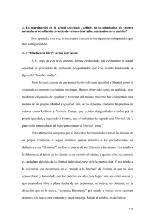 378
2. La marginación en la actual sociedad: ¿déficits en la asimilación de valores
normales ó asimilación correcta de valores desviados, necesarios en su ámbito?
Este apartado, a su vez, lo trataremos a través de los siguientes subapartados que
irán configurándolo.
2. 1 “Obediencia libre” versus desviación
A lo largo de esta tesis doctoral, hemos evidenciado que ciertamente la actual
sociedad es generadora de profundas desigualdades; por ello, resulta inadecuada la
figura del “hombre medio”.
Todo lo cual, a pesar de que nunca ha existido tanta igualdad y libertad como la
alcanzada en nuestras sociedades modernas. Hemos observado como, en realidad, esas
modernas exigencias de igualdad y bienestar del mundo moderno han comportado una
merma de las propias libertad e igualdad. Así, se ha expuesto, mediante fragmentos de
autores como Giddens y Victoria Camps, que existen desigualdades creadas por la
propia igualdad, y siguiendo a Fromm, que el individuo ha logrado una libertad “de”,
pero no ha aprovechado tal logro para ejercer la libertad “para”.
Esta afirmación comporta que el individuo ha renunciado a tomar las riendas de
su propia existencia, a seguir caminos, quizás distintos a los prestablecidos, en
definitiva a ser “él mismo”, incluso al precio de ser diferente a los demás. Ese miedo a
la diferencia, al juicio de los demás, a ser extraño al rebaño, a quedar sólo, ha castrado
el verdadero ejercicio de la libertad individual para vivir la propia vida. Y ese miedo a
la diferencia que desemboca en el “miedo a la libertad” de Fromm, sí que ha sido
aprovechado y fomentado por los poderes sociales para lograr una sociedad sumisa y
que creyéndose libre y plena dueña de sus decisiones, se mueve, no obstante, en la
dirección que se le indica, “aceptada libremente” por miedo a buscar otros caminos
distintos. De nuevo otra tremenda y cruel paradoja. Miedo al cambio, en definitiva.
 