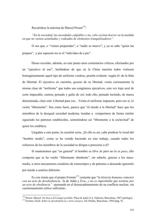 379
Recuérdese la máxima de Marcel Proust172
:
“En la sociedad, las novedades culpables o no, sólo excitan horror en la medida
en que no vienen asimiladas y rodeadas de elementos tranquilizadores”.
O sea que, o “vienen preparadas”, o “nadie se mueve”; y ya se sabe “quien las
prepara”, y por supuesto no es el “individuo de a pie”.
Deseo recordar, además, en este punto unos comentarios críticos, efectuados por
un “ejecutivo al uso”, burlándose de que en la China maoísta todos vistiesen
homogéneamente aquel tipo de uniforme verdoso, prueba evidente -según él- de la falta
de libertad. El ejecutivo en cuestión, gozoso de su libertad, vestía curiosamente la
misma clase de “uniforme” que todos sus congéneres ejecutivos, esta vez traje azul de
corte impecable, cartera, peinado y gafas de sol; todo ello, peinado incluído, de marca
determinada, claro está. Libertad para eso... Vestía el uniforme impuesto, pero eso sí, lo
vestía “libremente”. Sea como fuere, parece que “el miedo a la libertad” hace que los
miembros de la desigual sociedad moderna, tiendan a comportarse de forma similar
siguiendo los patrones establecidos, sometiéndose así “libremente a la esclavitud” de
quien los establece.
Llegados a este punto, la cuestión sería: ¿Si ello es así, cabe predicar lo irreal del
“hombre medio”, como se ha venido haciendo en este trabajo, cuando todos los
esfuerzos de los miembros de la sociedad se dirigen a parecerse a él?
Si mantenemos que “en general” el hombre es libre de pero no lo es para, ello
comporta que se ha vuelto “libremente obediente”, sin saberlo, gracias a los mass-
media, u otros mecanismos creadores de estereotipos y de patrones o deseando ignorarlo
por miedo a sentirse diferente.
Es con ironía que el propio Fromm173
comenta que “la historia humana comenzó
con un acto de desobediencia –la de Adán y Eva-, y no es improbable que termine por
un acto de obediencia” –pensando en el desencadenamiento de un conflicto nuclear, sin
cuestionamiento crítico suficiente-.
172
Proust, Marcel: En busca del tiempo perdido. Plaza & Janés S.A. Editores, Barcelona, 1967 (prólogo).
173
Fromm, Erich: Sobre la desobediencia y otros ensayos. Ed. Paidós, Barcelona, 1984 (pág. 9).
 