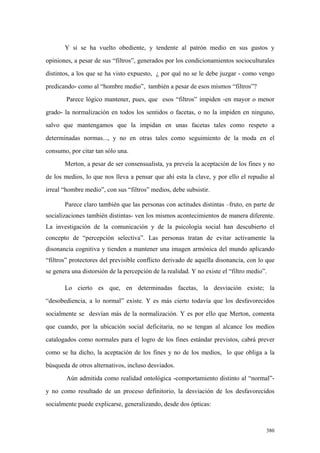 380
Y si se ha vuelto obediente, y tendente al patrón medio en sus gustos y
opiniones, a pesar de sus “filtros”, generados por los condicionamientos socioculturales
distintos, a los que se ha visto expuesto, ¿ por qué no se le debe juzgar - como vengo
predicando- como al “hombre medio”, también a pesar de esos mismos “filtros”?
Parece lógico mantener, pues, que esos “filtros” impiden -en mayor o menor
grado- la normalización en todos los sentidos o facetas, o no la impiden en ninguno,
salvo que mantengamos que la impidan en unas facetas tales como respeto a
determinadas normas..., y no en otras tales como seguimiento de la moda en el
consumo, por citar tan sólo una.
Merton, a pesar de ser consensualista, ya preveía la aceptación de los fines y no
de los medios, lo que nos lleva a pensar que ahí esta la clave, y por ello el repudio al
irreal “hombre medio”, con sus “filtros” medios, debe subsistir.
Parece claro también que las personas con actitudes distintas –fruto, en parte de
socializaciones también distintas- ven los mismos acontecimientos de manera diferente.
La investigación de la comunicación y de la psicología social han descubierto el
concepto de “percepción selectiva”. Las personas tratan de evitar activamente la
disonancia cognitiva y tienden a mantener una imagen armónica del mundo aplicando
“filtros” protectores del previsible conflicto derivado de aquella disonancia, con lo que
se genera una distorsión de la percepción de la realidad. Y no existe el “filtro medio”.
Lo cierto es que, en determinadas facetas, la desviación existe; la
“desobediencia, a lo normal” existe. Y es más cierto todavía que los desfavorecidos
socialmente se desvían más de la normalización. Y es por ello que Merton, comenta
que cuando, por la ubicación social deficitaria, no se tengan al alcance los medios
catalogados como normales para el logro de los fines estándar previstos, cabrá prever
como se ha dicho, la aceptación de los fines y no de los medios, lo que obliga a la
búsqueda de otros alternativos, incluso desviados.
Aún admitida como realidad ontológica -comportamiento distinto al “normal”-
y no como resultado de un proceso definitorio, la desviación de los desfavorecidos
socialmente puede explicarse, generalizando, desde dos ópticas:
 