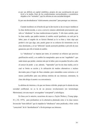 381
a) por sus déficits en capital simbólico, propios de una socialización de peor
nivel a la media, fruto de los condicionantes socioculturales y económicos
alejados a los “normales”, que les afectan en esta sociedad desigual.
b) por una desobediencia “relativamente consciente” para proteger sus intereses.
Cuando incidimos en el hecho de que la desviación se da en mayor medida en
la clase desfavorecida, a sensu contrario estamos admitiendo precisamente que
sólo es “obediente” la clase media/cercana al patrón. Y ello tiene sentido, pues
la clase media, que podría intentar el cambio social igualitario, no está por la
labor, pues el engaño de su ficticia libertad ya le va bien y tiene algo que
perder/o cree que algo, aún, puede ganar en su esfuerzo de mimetismo con la
clase dominante, y el ser “diferente” puede acarrearle pérdidas o privarle de esas
ganancias; por ello el miedo al cambio.
La “obediencia” se impone por tanto, al constituir un refuerzo que provoca
gratificación social; y en cambio los marginados -pero no tan “engañados”- que
nada tienen que perder, estarían más por la labor, pero no pueden llevarla a cabo
al carecer de poder y ser, además, “taponados” por los de clase media, con lo
cual se limita su acción y la utilización de medios alternativos e incluso
desviados para el logro de fines estándar, pero entendidos como correctos o al
menos justificables para una defensa mínima de sus intereses; entretanto, la
clase alta dirige el asunto a su conveniencia.
La defensa de intereses, a la que nos hemos referido, propia por lo demás de una
sociedad conflictual, no es la de un proceso revolucionario (en terminología
Mertoniana), con una mayor envergadura “conceptual” y teleológica.
En línea con lo anterior, recurrimos de nuevo a Taylor Walton y Young (págs.
81 y 82, 1975), para profundizar en la alternativa planteada entre si la clase menos
favorecida “tiene déficits” que le impiden la “obediencia” antes predicada, o bien actúa
“consciente” de la “desobediencia” a fin de proteger sus intereses.
 
