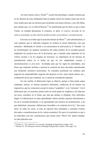 382
Así estos autores citan a Trasler174
, positivista psicológico, cuando comenta que
en los distritos de clase trabajadora baja los padres tienen las mismas metas que los de
clase media, pero que sus técnicas para inculcarlas son menos eficaces, y por ello fallan,
para señalar que a su vez David Downes175
ha manifestado que las obras en que se basa
Trasler, en realidad demuestran lo contrario, es decir, el carácter desviado de los
valores sustentados en tales distritos desfavorecidos sociocultural y económicamente.
Conviene no olvidar aquí la posición distinta de Matza176
, anti-subculturalista, el
cual mantiene que el individuo marginal no rechaza la moral tradicional, sino que
neutraliza –debilitando el vínculo y en consecuencia la motivación (y el “frenado”, en
mi terminología)- las ataduras normativas del orden jurídico de la sociedad general,
ampliando las justificaciones de la desviación, que a menudo están implícitas en los
valores sociales o en los alegatos de inocencia. La importancia de las técnicas de
neutralización radica en el hecho de que no son simplemente excusas o
racionalizaciones ex post facto inventadas para que las oigan las autoridades, sino
frases que realmente facilitan o motivan la comisión de actos desviados neutralizando
una limitación normativa preexistente. Se considera justificada esa conducta (por
negación de responsabilidad, negación del perjuicio al otro -tiene mucho dinero, etc.-,
condenación de los que condenan, etc.), a pesar de considerarla impropia.
En este sentido, el delincuente logra su objetivo, porque si bien puede seguir
aceptando, incluso, el sistema normativo dominante, condiciona de tal manera sus
imperativos, que las violaciones son por lo menos “aceptables”, si no “correctas”. Así el
delincuente que, en ocasiones, puede sentir un cierto grado de vergüenza y de culpa por
sus actos, considera, en el fondo, que más que ultrajar es ultrajado. Esos individuos
llegan a la delincuencia no tanto aprendiendo valores morales opuestos directamente a
los de la sociedad dominante, si no aprendiendo esas técnicas de neutralización, a las
que Sutherland denomina “definiciones favorables a la violación de la ley”. Sea como
fuere, en todos los casos, se trata de aspectos bien asimilados y asumidos (valores
desviados o neutralizaciones de los valores normales). De nuevo la conclusión es que a
los individuos con esas asimilaciones, que actúan como “filtros” del patrón estándar,
no cabe aplicarles éste.
174
Trasler, G. : The explanation of criminality. Routledge & Kegan Paul, Londres, 1962.
175
Downes, D.: The delinquent solution. Routledge & Kegan Paul, Londres, 1966 (pág. 112).
 
