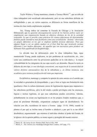 383
Taylor Walton y Young mantienen, citando a Terence Morris177
, que un niño de
clase trabajadora está socializado adecuadamente, pero en una subcultura definida sin
ambigüedades y que, en ciertos aspectos, se diferencia en forma manifiesta de las
normas de clase media ampliamente aceptadas.
Así, Young indica (al comentar la Escuela de Chicago y la Asociación
Diferencial), que la aparente desorganización social de los barrios pobres suele ser
simplemente una organización basada en objetivos distintos de los de la sociedad
respetable. Lo que se percibe como prácticas de crianza defectuosas de determinadas
familias puede entenderse más fácilmente como una socialización “distinta” observada
en grupos diferentes en los que se emplean también técnicas diferentes. Para que
alguien llegue a ser un adulto maduro en el East End hay que inculcarle normas
diferentes y por medios diferentes de aquellos que son necesarios para producir un
habitante bien equilibrado de Knightsbridge.
La elevada tasa de delincuencia entre la clase trabajadora baja, sigue
manteniendo Young, puede explicarse, no por problemas de socialización, etc., sino
como una combinación entre las privaciones padecidas en la vida diaria y la mayor
vulnerabilidad de los integrantes de esa capa social a ser detenidos. Buscar la razón en
defectos de otro tipo, es una ideología conveniente, una negación de la autenticidad de
valores distintos amenazadores (los de la subcultura) y, en última instancia, una
académica pero tortuosa justificación del statu quo imperante.
En definitiva, mantengo y comparto la opinión de estos autores en el sentido que
la sociedad es generadora de desigualdades, y que o bien se logra una formulación más
igualitaria o bien la cultura dominante carece de legitimación alguna para imponerse a
las subculturas periféricas, salvo la del miedo a perder privilegios ante las amenazas,
lógicas e incluso legítimas, en que esas subculturas pueden convertirse. Además,
probablemente no existe esa legitimación ni en los propios Estados modernos que, a
pesar de proclamar libertades, estigmatizan cualquier signo de desobediencia. En
relación con ello, recordemos de nuevo a Fromm (págs. 13-14, 1984), cuando se
plantea el por qué se inclina tanto el hombre a obedecer y por qué le es tan difícil
desobedecer, argumentando que mientras el individuo obedece al poder del Estado, de
la Iglesia o de la opinión pública, se siente seguro y protegido del mundo exterior.
176
Matza, D. : Becoming deviant. Prentice-Hall, Nueva York, 1969
177
Morris, T. : The criminal area. Routledge & Kegan Paul, Londres, 1957 (pág. 177).
 