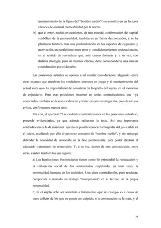 39
mantenimiento de la figura del “hombre medio”-) se constituyen en factores
eficaces de anormal motivabilidad por la norma.
b) que el error, nacido en ocasiones, de una especial conformación del capital
simbólico de la personalidad, también es un factor desmotivador, y se ha
planteado también, tras una profundización en los aspectos de cognición y
motivación, un paralelismo entre error y condicionamientos socioculturales,
en el sentido de reivindicar que, ante causas distintas y, a su vez, con
distinta etiología, pero de mismos efectos, debe corresponderse una similar
consideración por el derecho.
Las posiciones actuales se oponen a tal similar consideración, alegando -entre
otras excusas que encubren los verdaderos intereses en juego y el mantenimiento del
actual statu quo- la imposibilidad de considerar la biografía del sujeto, en el momento
de enjuiciarlo. Pero esas posiciones incurren en serias contradicciones, que –ya
anunciadas- también se desean evidenciar y tratar en esta investigación, pues desde esa
crítica, confirmamos nuestra tesis.
Por ello, el apartado “Las evidentes contradicciones en las posiciones actuales”,
pretende evidenciarlas, ya que además refuerzan la tesis. Así una importante
contradicción es la de mantener que no es posible conocer la biografía del justiciable en
el juicio, acudiendo por ello al perverso concepto de “hombre medio”, y sin embargo
defender la necesidad de conocerla en la fase penitenciaria, para poder efectuar el
adecuado tratamiento de reinserción. Y, a su vez, dentro de esta contradicción, entre
otras, existen también las que siguen:
a) Las Instituciones Penitenciarias tienen como fin primordial la reeducación y
la reinserción social de los sentenciados respetando, en todo caso, la
personalidad humana de los recluídos. Una clara contradicción, pues reeducar,
comportará a menudo un trabajo “manipulador” en el terreno de la propia
personalidad.
b) Si el sujeto debe ser sometido a tratamiento -que no castigo- es a causa de
unos déficits de los que no puede ser culpado; si a continuación se le trata, y el
 