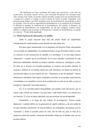 384
“Mi obediencia me hace participar del poder que reverencio, y por ello me
siento fuerte. No puedo cometer errores, pues ese poder decide por mí; no puedo estar
sólo, porque él me vigila; no puedo cometer pecados, porque él no me permite hacerlo,
y aunque los cometa, el castigo es sólo el modo de volver al poder omnímodo. Una
persona puede llegar a ser libre mediante actos de desobediencia, aprendiendo a decir
no al poder. Pero no sólo la capacidad de desobediencia es la condición de la libertad;
la libertad es también la condición de la desobediencia. En verdad, la libertad y la
capacidad de desobediencia son inseparables, de ahí que cualquier sistema social,
político y religioso que proclame la libertad pero reprima la desobediencia, no puede
ser sincero.”. Ni por ende legitimado.
2. 2 Hacia el proceso de adecuación y su análisis
Dada la actual situación urge huir del patrón medio de culpabilidad,
considerando los condicionantes socioculturales de cada sujeto real.
Ello para seguir manteniendo viva la dogmática del Derecho Penal, adecuándola
-en ese estadio de culpabilidad- a la realidad existente, en que el hombre medio es irreal.
Lo contrario es una construcción de espaldas a lo ontológico. Y en esta etapa estamos
“dispuestos” a aceptar que la socialización de los peor ubicados socialmente ha sido
deficitaria, habiéndoles afectado sus propios capitales, normativos, ideológicos, u otros.
En tanto no se alcance esa sociedad igualitaria, se propone otra posible solución: la
creación y defensa de un hombre medio por cada subcultura, sin hablar de déficits de
socialización alguna de una respecto de otra. “Subculturas en pie de igualdad”. Valores
distintos por subcultura, fruto lógico, respetado y asumido, de sus propias características
y trasladados a sus miembros a través de la socialización en cada una de ellas, ya que se
persigue lo “adecuado” para cada contexto.
Así, si la sociedad genera desigualdades que pueden crear desviación, que lo
asuma como normal sin censurar a los desviados. Cada bando lucha, a su manera, por
sus intereses. Y si eso no parece adecuado, hay que terminar con esa desigualdad.
Ciertamente, a lo largo de este trabajo de investigación, “hemos estado
dispuestos” a admitir déficits en la generación de capital simbólico, u de otra índole de
los peor ubicados socialmente. Se trata de déficits, así catalogados, obviamente, por los
“normales” y desde su peculiar punto de vista; ello ha sido así, pues se trata de la
propuesta central del estudio: sustitución del hombre medio por el hombre real, con sus
posibles déficits.
 