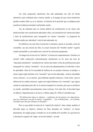 385
Las otras propuestas transitorias han sido planteadas tan sólo de forma
alternativa, pero cobrarían más o menos sentido -y al margen de que como transitorias
puedan resultar útiles ya en sí mismas- en función de la posición que se adoptase para
justificar la diferencia hombre real/hombre medio.
Así, de mantener que no existen déficits de socialización en las clases más
desfavorecidas sino socialización adecuada a ellas, con asimilación de valores desviados
o bien de justificaciones para transgredir los valores “normales”, la propuesta de
“hombre medio por subcultura” sería la más adecuada, etc.
En definitiva sea cual fuere la posición a mantener, quizás lo acertado, como de
costumbre, sea una mezcla de ellas, la actual situación del “hombre medio” seguiría
siendo insostenible y convendría una u otra de las soluciones propuestas.
Al margen de la tesis de los “déficits”, la forma de comportamiento “distinta a la
normal” halla explicación suficientemente satisfactoria en las otras dos tesis de
“adecuada asimilación”: asimilación de valores desviados o bien de justificaciones para
transgredir los valores “normales”. Así en estos dos planteamientos el individuo o bien
ha aprendido -fruto de la necesidad de defensa de sus propios intereses en peligro- a
actuar según reglas distintas a las “normales” que son las adecuadas –incluso entendidas
como correctas- en su entorno para defender aquellos intereses, o bien actúa –para la
defensa de los citados intereses- según esas reglas distintas a las “normales”, que siguen
siendo las adecuadas para ello en el entorno marginal en cuestión, pero que se justifican
no siendo percibidas necesariamente como correctas. Con todo ello, el desviado logra
su objetivo. Reproduzcamos, de nuevo, a Matza, (pág. 86, 1964) al considerar que:
“El delincuente logra su objetivo... condiciona de tal manera sus imperativos,
que las violaciones son por lo menos “aceptables”... Así el delincuente, ...en el fondo,
considera que más que ultrajar es ultrajado”.
Pero es que desde la teoría de la “espiral del silencio” antes citada, también el
desviado logra su objetivo: alcanza los fines deseados sin “aislarse”, al menos
plenamente, de ningún grupo, evitando así, en la medida de lo posible, la esquizofrenia
y disonancia cognitiva de “jugar en los dos bandos”, sin más.
 