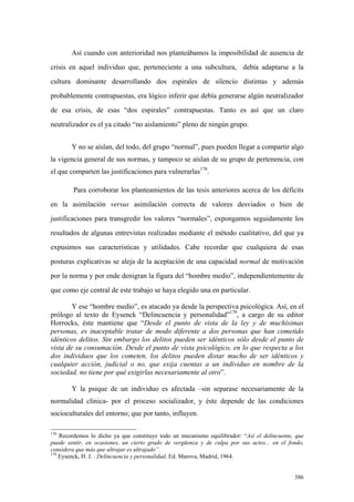 386
Así cuando con anterioridad nos planteábamos la imposibilidad de ausencia de
crisis en aquel individuo que, perteneciente a una subcultura, debía adaptarse a la
cultura dominante desarrollando dos espirales de silencio distintas y además
probablemente contrapuestas, era lógico inferir que debía generarse algún neutralizador
de esa crisis, de esas “dos espirales” contrapuestas. Tanto es así que un claro
neutralizador es el ya citado “no aislamiento” pleno de ningún grupo.
Y no se aíslan, del todo, del grupo “normal”, pues pueden llegar a compartir algo
la vigencia general de sus normas, y tampoco se aíslan de su grupo de pertenencia, con
el que comparten las justificaciones para vulnerarlas178
.
Para corroborar los planteamientos de las tesis anteriores acerca de los déficits
en la asimilación versus asimilación correcta de valores desviados o bien de
justificaciones para transgredir los valores “normales”, expongamos seguidamente los
resultados de algunas entrevistas realizadas mediante el método cualitativo, del que ya
expusimos sus características y utilidades. Cabe recordar que cualquiera de esas
posturas explicativas se aleja de la aceptación de una capacidad normal de motivación
por la norma y por ende denigran la figura del “hombre medio”, independientemente de
que como eje central de este trabajo se haya elegido una en particular.
Y ese “hombre medio”, es atacado ya desde la perspectiva psicológica. Así, en el
prólogo al texto de Eysenck “Delincuencia y personalidad”179
, a cargo de su editor
Horrocks, éste mantiene que “Desde el punto de vista de la ley y de muchísimas
personas, es inaceptable tratar de modo diferente a dos personas que han cometido
idénticos delitos. Sin embargo los delitos pueden ser idénticos sólo desde el punto de
vista de su consumación. Desde el punto de vista psicológico, en lo que respecta a los
dos individuos que los cometen, los delitos pueden distar mucho de ser idénticos y
cualquier acción, judicial o no, que exija cuentas a un individuo en nombre de la
sociedad, no tiene por qué exigirlas necesariamente al otro”.
Y la psique de un individuo es afectada –sin separase necesariamente de la
normalidad clínica- por el proceso socializador, y éste depende de las condiciones
socioculturales del entorno; que por tanto, influyen.
178
Recordemos lo dicho ya que constituye todo un mecanismo equilibrador: “Así el delincuente, que
puede sentir, en ocasiones, un cierto grado de vergüenza y de culpa por sus actos... en el fondo,
considera que más que ultrajar es ultrajado”.
179
Eysenck, H. J. : Delincuencia y personalidad. Ed. Marova, Madrid, 1964.
 