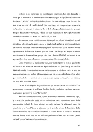 387
El texto de las entrevistas que seguidamente se exponen han sido efectuadas -
como ya se anunció en el apartado inicial de Metodología- a sujetos delincuentes del
barrio de “La Mina” en la población barcelonesa de Sant Adrià de Besós. Se trata de
una zona marginal de conflictividad bien conocida, sin equipamientos colectivos
suficientes, con escasez de zonas verdes y de locales para la juventud, con grandes
bloques de cemento y hormigón, y hasta no hace mucho era un barrio prácticamente
aislado entre el cauce del Besós, las vías férreas y el mar.
Recordemos, como también se anunció ya en el apartado de Metodología, que el
método de selección de las entrevistas no se ha efectuado en base a criterios estadísticos
en cuanto al muestreo, sino simplemente eligiendo aquellos casos cuyas historias podían
aportar mayor información al tema que nos ocupa, por lo que no podrán extraerse
conclusiones de tipo estadístico, ya que éstas carecerían de fiabilidad; únicamente se ha
perseguido reflejar una realidad que respalde nuestras hipótesis de trabajo.
Como preámbulo de dichas entrevistas, convendrá exponer la opinión general de
los técnicos de Servicios Sociales del Ayuntamiento de esa población y de diversos
DAM (delegados de asistencia al menor) en la zona que se brindaron a ello, si bien las
posteriores entrevistas no han sido auspiciadas por los mismos, al trabajar, ellos, sobre
personas tuteladas por Instituciones y, en consecuencia, no poder acceder a las mismas,
sin más, para cuestiones ajenas.
Dichos técnicos opinan mayoritariamente que los sujetos desviados de ese sector
poseen unas constantes de ambiente familiar, barrio, resultados escolares, etc. muy
degradados, que influyen en su “desviación”.
Así familias desestructuradas y/o con problemas económicos, con muchos hijos,
y la atracción que la calle ejerce en los adolescentes como elemento de huida de la
problemática realidad del hogar y/o por una mejor acogida (la solidaridad entre los
miembros de la “banda”) que la efectuada por la escuela, inician el alejamiento de la
cultura dominante. Se adquiere así un sistema de valores distinto al “normal”, debido al
cual los sujetos serán muy reacios a aceptar planteamientos de vida diferentes (como
sería el “normal”) e incluso los cuestionarán.
 