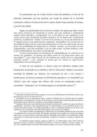 388
El conocimiento que los citados técnicos tienen del problema, es fruto de las
relaciones mantenidas con esas personas, que siendo las propias de su actividad
profesional, conllevan la observación de los sujetos durante largos periodos de tiempo,
y por ello muy fiables.
Según esos profesionales de los servicios sociales, los sujetos que tratan tienen
una cierta conciencia de transgredir la norma, pero por tradición y acumulación
cultural están abocados a transgredirla; les es más fácil eso que integrarse en la
norma, para lo que ciertamente les faltan elementos, así el choque entre socialización
primaria y socialización “normal” (a través de la escuela, etc.) es tal, que el fracaso en
el segundo proceso está prácticamente asegurado; autojustifican sus acciones por la
necesidad de supervivencia, lo que mayoritariamente es cierto; no saben actuar de otra
forma. Sus posibilidades de integración en el mundo “normal” son casi nulas al estar
estigmatizados, y por ello rechazados, y por no saber actuar de forma distinta a como
lo hacen habitualmente, tal como ya se ha indicado.
Carecen prácticamente de sentimiento de culpabilidad por la violación de la
norma, por considerar, en general, que deben actuar de esa forma para cubrir sus
necesidades180
, al no saber hacerlo de otra distinta que resulte útil en su degradada
situación social181
, y por constatar lo mucho que les costaría la supervivencia
integrándose en la norma general.
A tenor de esas opiniones, se observa cómo los individuos tratados están
bastante bien socializados en su ambiente y cómo la “desviación” obedece a una natural
necesidad de defender sus intereses, con conciencia de ello o con recurso a
justificaciones. Se observa, asimismo, la dificultad de migración a la “normalidad” por
“déficits” para ello, aunque tales déficits sólo existan así considerados desde la
normalidad - “etiquetajes”, etc. El cambio requiere un considerable esfuerzo182
.
180
Siguiendo la sabiduría del refranero popular, en este caso la del Refranyer de Catalunya, diríamos que
Necessitat no té llei, no ho entén així el rei.
181
Recuérdese la cita ya expresada de Taylor cuando reivindicaba que se reconozca que los hombres
pueden elegir conscientemente el camino de la desviación, como la única solución (posible para ellos) a
los problemas que les plantea la existencia en una sociedad contradictoria.
182
Cuando se indica que a estos individuos peor ubicados socialmente “el cambio les supone un esfuerzo
considerable”, siempre me viene al pensamiento que el “trabajo honrado” es ya ciertamente, de por sí, un
esfuerzo para todos, aunque se nos halla maquillado el tema. Los marginales parecen ser, de nuevo, más
auténticos en sus valoraciones, más difíciles de engañar y más cercanos a la realidad.
Así, algunos estudios de antropología evidencian que las sociedades industriales han esclavizado
a la población con la excusa del trabajo. Por ejemplo, gran parte de los pueblos sin escritura no trabajan
más de dos o tres horas diarias, incluyendo todas las actividades relacionadas con la subsistencia: desde
cazar hasta los rituales para favorecer la horticultura. También los romanos se tomaban la vida de otra
manera.
El calendario romano imperial, vigente los siglos IV y V, diferenciaba los días “festi” (festivos)
dedicados al culto a los dioses, al cuidado de uno mismo y a cultivar el espíritu, y los días “nefasti” –de
ahí viene la palabra nefasto, de sentido absolutamente negativo- en los que estaba permitido el trabajo.
 