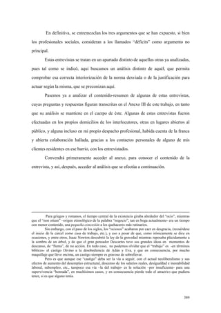 389
En definitiva, se entremezclan los tres argumentos que se han expuesto, si bien
los profesionales sociales, consideran a los llamados “déficits” como argumento no
principal.
Estas entrevistas se tratan en un apartado distinto de aquellas otras ya analizadas,
pues tal como se indicó, aquí buscamos un análisis distinto de aquél, que permita
comprobar esa correcta interiorización de la norma desviada o de la justificación para
actuar según la misma, que se preconizan aquí.
Pasemos ya a analizar el contenido-resumen de algunas de estas entrevistas,
cuyas preguntas y respuestas figuran transcritas en el Anexo III de este trabajo, en tanto
que su análisis se mantiene en el cuerpo de éste. Algunas de estas entrevistas fueron
efectuadas en los propios domicilios de los interlocutores, otras en lugares abiertos al
público, y alguna incluso en mi propio despacho profesional, habida cuenta de la franca
y abierta colaboración hallada, gracias a los contactos personales de alguno de mis
clientes residentes en ese barrio, con los entrevistados.
Convendrá primeramente acceder al anexo, para conocer el contenido de la
entrevista, y así, después, acceder al análisis que se efectúa a continuación.
Para griegos y romanos, el tiempo central de la existencia giraba alrededor del “ocio”, mientras
que el “non otium” –origen etimológico de la palabra “negocio”, tan en boga actualmente- era un tiempo
con menor contenido, una pequeña concesión a los quehaceres más rutinarios.
Sin embargo, con el paso de los siglos, los “ociosos” acabaron por caer en desgracia, (recuérdese
el inicio de la cárcel como casa de trabajo, etc.), y eso a pesar de que, como irónicamente se dice en
ocasiones, y entre otros, Isaac Newton descubrió la ley de la gravedad mientras reposaba plácidamente a
la sombra de un árbol, y de que el gran pensador Descartes tuvo sus grandes ideas en momentos de
descanso, de “flema”, de no acción. En todo caso, no podemos olvidar que el “trabajo” es -en términos
bíblicos- el castigo Divino a la desobediencia de Adán y Eva, y que en consecuencia, por mucho
maquillaje que lleve encima, un castigo siempre es gravoso de sobrellevar.
Pero es que aunque ese “castigo” deba ser la vía a seguir, con el actual neoliberalismo y sus
efectos de aumento del desempleo estructural, descenso de los salarios reales, desigualdad e inestabilidad
laboral, subempleo, etc., tampoco esa vía –la del trabajo- es la solución –por insuficiente- para una
supervivencia “honrada”, en muchísimos casos, y en consecuencia pierde todo el atractivo que pudiera
tener, si es que alguno tenía.
 