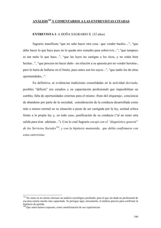 390
ANÁLISIS183
Y COMENTARIOS A LAS ENTREVISTAS CITADAS
ENTREVISTA 1: A DOÑA SAGRARIO X (32 años)
Sagrario manifiesta “que no sabe hacer otra cosa –que vender hachis-...”, “que
debe hacer lo que hace pues no le queda otro remedio para sobrevivir...”, “que tampoco
es tan malo lo que hace...”, “que las leyes no castigan a los ricos, y no están bien
hechas...”, “que procura no hacer daño –en relación a su apuesta por no vender heroína-,
pero lo haría de hallarse en el límite, pues antes son los suyos...”, “que nadie les da otras
oportunidades...”.
En definitiva, se evidencian tradiciones consolidadas en la actividad desviada,
posibles “déficits” (en estudios y en capacitación profesional) que imposibilitan un
cambio, falta de oportunidades externas para el mismo -fruto del etiquetaje-, conciencia
de abandono por parte de la sociedad, consideración de la conducta desarrollada como
más o menos normal en su situación a pesar de ser castigada por la ley, actitud crítica
frente a la propia ley y, en todo caso, justificación de su conducta (“al no tener otra
salida para tirar adelante...”). Con lo cual Sagrario encaja con el “diagnóstico general”
de los Servicios Sociales184
, y con la hipótesis mantenida, que debía confirmarse con
estas entrevistas.
183
No entra en mi ánimo efectuar un análisis sociológico profundo, para el que sin duda un profesional de
esa área estaría mucho más capacitado. Se persigue aquí, únicamente, el análisis preciso para confirmar la
hipótesis de partida.
184
Que antes hemos expuesto, como manifestación de sus experiencias.
 
