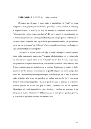 391
ENTREVISTA 2: A DIEGO X ( 15 años –menor-)
De nuevo, en este caso, el entrevistado se autojustifica (su “vieja” no puede
comprarle la moto, pero no por eso él se va a quedar sin; si otros la tienen, él también y
si no puede tenerla “la agarra”). No halla tan anómala su conducta (“todos lo hacen”,
“sólo es para dar vueltas, no para quedársela”). De nuevo aparece la carrera iniciada por
la primera estigmatización, carrera que se hace lógica a sus ojos: parece evidente que es
necesario algún “tironcillo” para lograr dinero, pues en caso contrario: ¿de qué sirve un
coche que me gusta y que “me he hecho” si luego no puedo meterle más gasolina para ir
lejos y tomarme bebidas con la peña?
Esa carrera ha llegado incluso más lejos, robando coches para cedérselos a otros
como medio para cometer atracos, etc. Y respecto a la intimidación por el castigo...ella
tan sólo lleva “a vigilar más”, o sea “a hacerlo mejor”. Con lo cual, Diego sigue
encajando con las hipótesis mantenidas, en el sentido de asimilar como normales para
él unas conductas, que son las únicas que le permiten funcionar en su medio; en dicho
entorno y por las penurias económicas no es posible adquirir una moto, aunque ésta
pueda ser tan deseable para Diego como para otros hijos que, en el seno de familias
mejor ubicadas, sólo tienen que pedirla a sus padres para tenerla. En el entorno de
Diego la moto se tiene cogiéndola y eso es lo que él hace; así se funciona en su entorno.
Además justifica su acción que, por lo demás, constituye una de las opciones
Mertonianas al existir desequilibrio entre objetivos y medios; en concreto, la de
búsqueda de medios “alternativos”. El hecho de que la moto precise gasolina, provoca
el avance en su trayectoria desviada, en la misma línea.
 