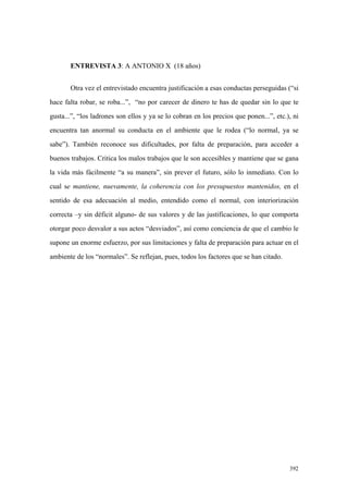 392
ENTREVISTA 3: A ANTONIO X (18 años)
Otra vez el entrevistado encuentra justificación a esas conductas perseguidas (“si
hace falta robar, se roba...”, “no por carecer de dinero te has de quedar sin lo que te
gusta...”, “los ladrones son ellos y ya se lo cobran en los precios que ponen...”, etc.), ni
encuentra tan anormal su conducta en el ambiente que le rodea (“lo normal, ya se
sabe”). También reconoce sus dificultades, por falta de preparación, para acceder a
buenos trabajos. Critica los malos trabajos que le son accesibles y mantiene que se gana
la vida más fácilmente “a su manera”, sin prever el futuro, sólo lo inmediato. Con lo
cual se mantiene, nuevamente, la coherencia con los presupuestos mantenidos, en el
sentido de esa adecuación al medio, entendido como el normal, con interiorización
correcta –y sin déficit alguno- de sus valores y de las justificaciones, lo que comporta
otorgar poco desvalor a sus actos “desviados”, así como conciencia de que el cambio le
supone un enorme esfuerzo, por sus limitaciones y falta de preparación para actuar en el
ambiente de los “normales”. Se reflejan, pues, todos los factores que se han citado.
 