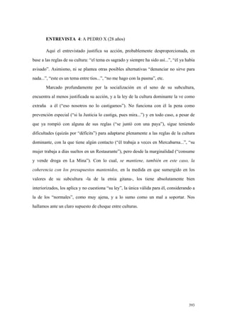 393
ENTREVISTA 4: A PEDRO X (28 años)
Aquí el entrevistado justifica su acción, probablemente desproporcionada, en
base a las reglas de su cultura: “el tema es sagrado y siempre ha sido así...”, “él ya había
avisado”. Asimismo, ni se plantea otras posibles alternativas “denunciar no sirve para
nada...”, “este es un tema entre tíos...”, “no me hago con la pasma”, etc.
Marcado profundamente por la socialización en el seno de su subcultura,
encuentra al menos justificada su acción, y a la ley de la cultura dominante la ve como
extraña a él (“eso nosotros no lo castigamos”). No funciona con él la pena como
prevención especial (“si la Justicia lo castiga, pues mira...”) y en todo caso, a pesar de
que ya rompió con alguna de sus reglas (“se juntó con una paya”), sigue teniendo
dificultades (quizás por “déficits”) para adaptarse plenamente a las reglas de la cultura
dominante, con la que tiene algún contacto (“él trabaja a veces en Mercabarna...”, “su
mujer trabaja a días sueltos en un Restaurante”), pero desde la marginalidad (“consume
y vende droga en La Mina”). Con lo cual, se mantiene, también en este caso, la
coherencia con los presupuestos mantenidos, en la medida en que sumergido en los
valores de su subcultura -la de la etnia gitana-, los tiene absolutamente bien
interiorizados, los aplica y no cuestiona “su ley”, la única válida para él, considerando a
la de los “normales”, como muy ajena, y a lo sumo como un mal a soportar. Nos
hallamos ante un claro supuesto de choque entre culturas.
 