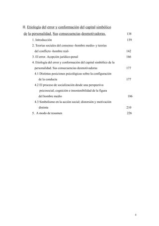4
II. Etiología del error y conformación del capital simbólico
de la personalidad. Sus consecuencias desmotivadoras. 138
1. Introducción 139
2. Teorías sociales del consenso -hombre medio- y teorías
del conflicto -hombre real- 142
3. El error. Acepción jurídico-penal 166
4. Etiología del error y conformación del capital simbólico de la
personalidad. Sus consecuencias desmotivadoras 177
4.1 Distintas posiciones psicológicas sobre la configuración
de la conducta 177
4.2 El proceso de socialización desde una perspectiva
psicosocial; cognición e insostenibilidad de la figura
del hombre medio 186
4.3 Simbolismo en la acción social; distorsión y motivación
distinta 210
5. A modo de resumen 226
 