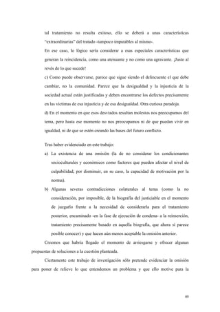 40
tal tratamiento no resulta exitoso, ello se deberá a unas características
“extraordinarias” del tratado -tampoco imputables al mismo-.
En ese caso, lo lógico sería considerar a esas especiales características que
generan la reincidencia, como una atenuante y no como una agravante. ¡Justo al
revés de lo que sucede!
c) Como puede observarse, parece que sigue siendo el delincuente el que debe
cambiar, no la comunidad. Parece que la desigualdad y la injusticia de la
sociedad actual están justificadas y deben encontrarse los defectos precisamente
en las víctimas de esa injusticia y de esa desigualdad. Otra curiosa paradoja.
d) En el momento en que esos desviados resultan molestos nos preocupamos del
tema, pero hasta ese momento no nos preocupamos ni de que puedan vivir en
igualdad, ni de que se estén creando las bases del futuro conflicto.
Tras haber evidenciado en este trabajo:
a) La existencia de una omisión (la de no considerar los condicionantes
socioculturales y económicos como factores que pueden afectar el nivel de
culpabilidad, por disminuir, en su caso, la capacidad de motivación por la
norma).
b) Algunas severas contradicciones colaterales al tema (como la no
consideración, por imposible, de la biografía del justiciable en el momento
de juzgarlo frente a la necesidad de considerarla para el tratamiento
posterior, encaminado -en la fase de ejecución de condena- a la reinserción,
tratamiento precisamente basado en aquella biografía, que ahora sí parece
posible conocer) y que hacen aún menos aceptable la omisión anterior.
Creemos que habría llegado el momento de arriesgarse y ofrecer algunas
propuestas de soluciones a la cuestión planteada.
Ciertamente este trabajo de investigación sólo pretende evidenciar la omisión
para poner de relieve lo que entendemos un problema y que ello motive para la
 