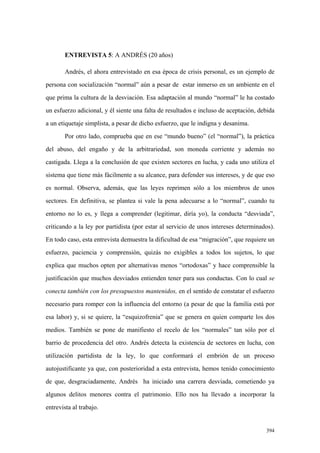394
ENTREVISTA 5: A ANDRÉS (20 años)
Andrés, el ahora entrevistado en esa época de crisis personal, es un ejemplo de
persona con socialización “normal” aún a pesar de estar inmerso en un ambiente en el
que prima la cultura de la desviación. Esa adaptación al mundo “normal” le ha costado
un esfuerzo adicional, y él siente una falta de resultados e incluso de aceptación, debida
a un etiquetaje simplista, a pesar de dicho esfuerzo, que le indigna y desanima.
Por otro lado, comprueba que en ese “mundo bueno” (el “normal”), la práctica
del abuso, del engaño y de la arbitrariedad, son moneda corriente y además no
castigada. Llega a la conclusión de que existen sectores en lucha, y cada uno utiliza el
sistema que tiene más fácilmente a su alcance, para defender sus intereses, y de que eso
es normal. Observa, además, que las leyes reprimen sólo a los miembros de unos
sectores. En definitiva, se plantea si vale la pena adecuarse a lo “normal”, cuando tu
entorno no lo es, y llega a comprender (legitimar, diría yo), la conducta “desviada”,
criticando a la ley por partidista (por estar al servicio de unos intereses determinados).
En todo caso, esta entrevista demuestra la dificultad de esa “migración”, que requiere un
esfuerzo, paciencia y comprensión, quizás no exigibles a todos los sujetos, lo que
explica que muchos opten por alternativas menos “ortodoxas” y hace comprensible la
justificación que muchos desviados entienden tener para sus conductas. Con lo cual se
conecta también con los presupuestos mantenidos, en el sentido de constatar el esfuerzo
necesario para romper con la influencia del entorno (a pesar de que la familia está por
esa labor) y, si se quiere, la “esquizofrenia” que se genera en quien comparte los dos
medios. También se pone de manifiesto el recelo de los “normales” tan sólo por el
barrio de procedencia del otro. Andrés detecta la existencia de sectores en lucha, con
utilización partidista de la ley, lo que conformará el embrión de un proceso
autojustificante ya que, con posterioridad a esta entrevista, hemos tenido conocimiento
de que, desgraciadamente, Andrés ha iniciado una carrera desviada, cometiendo ya
algunos delitos menores contra el patrimonio. Ello nos ha llevado a incorporar la
entrevista al trabajo.
 