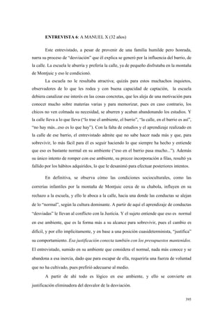 395
ENTREVISTA 6: A MANUEL X (32 años)
Este entrevistado, a pesar de provenir de una familia humilde pero honrada,
narra su proceso de “desviación” que él explica se generó por la influencia del barrio, de
la calle. La escuela le aburría y prefería la calle, ya de pequeño disfrutaba en la montaña
de Montjuic y eso le condicionó.
La escuela no le resultaba atractiva; quizás para estos muchachos inquietos,
observadores de lo que les rodea y con buena capacidad de captación, la escuela
debiera canalizar ese interés en las cosas concretas, que les aleja de una motivación para
conocer mucho sobre materias varias y para memorizar, pues en caso contrario, los
chicos no ven colmada su necesidad, se aburren y acaban abandonando los estudios. Y
la calle lleva a lo que lleva (“lo trae el ambiente, el barrio”, “la calle, en el barrio es así”,
“no hay más...eso es lo que hay”). Con la falta de estudios y el aprendizaje realizado en
la calle de ese barrio, el entrevistado admite que no sabe hacer nada más y que, para
sobrevivir, lo más fácil para él es seguir haciendo lo que siempre ha hecho y entiende
que eso es bastante normal en su ambiente (“eso en el barrio pasa mucho...”). Además
su único intento de romper con ese ambiente, su precoz incorporación a filas, resultó ya
fallido por los hábitos adquiridos, lo que le desanimó para efectuar posteriores intentos.
En definitiva, se observa cómo las condiciones socioculturales, como las
correrías infantiles por la montaña de Montjuic cerca de su chabola, influyen en su
rechazo a la escuela, y ello le aboca a la calle, hacia una donde las conductas se alejan
de lo “normal”, según la cultura dominante. A partir de aquí el aprendizaje de conductas
“desviadas” le llevan al conflicto con la Justicia. Y el sujeto entiende que eso es normal
en ese ambiente, que es la forma más a su alcance para sobrevivir, pues el cambio es
difícil, y por ello implícitamente, y en base a una posición cuasideterminista, “justifica”
su comportamiento. Esa justificación conecta también con los presupuestos mantenidos.
El entrevistado, sumido en su ambiente que considera el normal, nada más conoce y se
abandona a esa inercia, dado que para escapar de ella, requeriría una fuerza de voluntad
que no ha cultivado, pues prefirió adecuarse al medio.
A partir de ahí todo es lógico en ese ambiente, y ello se convierte en
justificación eliminadora del desvalor de la desviación.
 