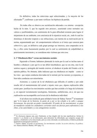 396
En definitiva, todas las entrevistas aquí seleccionadas, y la mayoría de las
efectuadas185
, confirman -y por tanto verifican- las hipótesis de partida.
En todas ellas se observa esa socialización adecuada a su entorno –excepción
hecha de la núm. 5, que ha seguido otro proceso-, asumiendo como normales sus
valores o justificándolos, con sentimiento de la gran dificultad existente para lograr el
alejamiento de ese ambiente, con conciencia de la injusticia social, etc., todo lo cual les
disminuye el desvalor respecto a sus infracciones, con merma de su motivación por la
norma, argumentando que tal comportamiento infractor es el único que conocen para
sobrevivir y que, en definitiva cada grupo protege sus intereses, unos amparados en la
ley, y ellos como buenamente pueden; por lo cual su sentimiento de culpabilidad es
prácticamente inexistente y se consideran más víctimas que otra cosa.
2. 3 “Obediencia libre” versus movimientos sociales
Siguiendo a Fromm, habíamos planteado la razón por la cual se inclina tanto el
hombre a obedecer y por qué le es tan difícil desobedecer, que no era otra, sino la de
sentirse seguro y protegido del mundo exterior, al obedecer al poder del Estado o de la
opinión pública. No obstante, debe indicarse que esa obediencia no impide -como se
ha visto- que surjan conductas desviadas de lo normal, por las razones ya expuestas, si
bien tales conductas son minoritarias.
Asimismo, y a pesar de la tal obediencia que dificulta el cambio y por ende
resulta útil al mantenimiento del actual e injusto statu quo, alguna explicación debe
existir para justificar los movimientos sociales que han existido a lo largo de la historia
y, en especial recientemente (ecologistas, feministas, antibelicistas, etc.), sin que esa
explicación sea incompatible con la tesis de la obediencia individual.
A tal efecto nos resulta de gran utilidad el texto de Sidney Tarrow186
al mantener
que “a lo largo de la historia, la gente de a pie se ha echado a la calle y aunque
brevemente, ha ejercido un poder considerable. El poder de los movimientos, se pone
de manifiesto cuando los ciudadanos corrientes unen sus fuerzas para enfrentarse a las
élites, a las autoridades y a sus antagonistas sociales.
185
Se efectuaron algunas más, pero finalmente, se han elegido sólo las más significativas. Incluso la
número 5, se efectuó a un no delincuente, para demostrar las dificultades que comporta escapar del
entorno, y finalmente se ha seleccionado, pero ya como efectuada a un delincuente, al haberse producido
finalmente la transgresión normativa.
186
Tarrow, Sidney: El poder en movimiento. Los movimientos sociales, la acción colectiva y la política.
Ed. Alianza Editorial, Madrid, 1997 (pág. 17).
 
