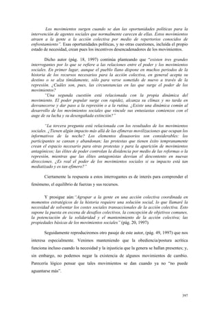 397
Los movimientos surgen cuando se dan las oportunidades políticas para la
intervención de agentes sociales que normalmente carecen de ellas. Estos movimientos
atraen a la gente a la acción colectiva por medio de repertorios conocidos de
enfrentamiento”. Esas oportunidades políticas, y no otras cuestiones, incluída el propio
estado de necesidad, crean pues los incentivos desencadenadores de los movimientos.
Dicho autor (pág. 18, 1997) continúa planteando que “existen tres grandes
interrogantes por lo que se refiere a las relaciones entre el poder y los movimientos
sociales. En primer lugar, aunque el pueblo llano dispone en muchos periodos de la
historia de los recursos necesarios para la acción colectiva, en general acepta su
destino o se alza tímidamente, sólo para verse sometido de nuevo a través de la
represión. ¿Cuáles son, pues, las circunstancias en las que surge el poder de los
movimientos?
“Una segunda cuestión está relacionada con la propia dinámica del
movimiento. El poder popular surge con rapidez, alcanza su clímax y no tarda en
desvanecerse y dar paso a la represión o a la rutina. ¿Existe una dinámica común al
desarrollo de los movimientos sociales que vincule sus entusiastas comienzos con el
auge de su lucha y su desengañada extinción?”
“La tercera pregunta está relacionada con los resultados de los movimientos
sociales. ¿Tienen algún impacto más allá de las efímeras movilizaciones que ocupan los
informativos de la noche? Los elementos disuasorios son considerables: los
participantes se cansan y abandonan; las protestas que tienen éxito tempranamente
crean el espacio necesario para otras protestas y para la aparición de movimientos
antagónicos; las élites de poder controlan la disidencia por medio de las reformas o la
represión, mientras que las élites antagonistas desvían el descontento en nuevas
direcciones. ¿Es real el poder de los movimientos sociales si su impacto está tan
mediatizado y es tan efímero?”
Ciertamente la respuesta a estos interrogantes es de interés para comprender el
fenómeno, el equilibrio de fuerzas y sus recursos.
Y prosigue aún:“Agrupar a la gente en una acción colectiva coordinada en
momentos estratégicos de la historia requiere una solución social, lo que llamaré la
necesidad de solventar los costes sociales transaccionales de la acción colectiva. Esto
supone la puesta en escena de desafíos colectivos, la concepción de objetivos comunes,
la potenciación de la solidaridad y el mantenimiento de la acción colectiva; las
propiedades básicas de los movimientos sociales” (pág. 20, 1997).
Seguidamente reproduciremos otro pasaje de este autor, (pág. 49, 1997) que nos
interesa especialmente. Venimos manteniendo que la obediencia/postura acrítica
funciona incluso cuando la necesidad y la injusticia que la genera se hallan presentes; y,
sin embargo, no podemos negar la existencia de algunos movimientos de cambio.
Parecería lógico pensar que tales movimientos se dan cuando ya no “no puede
aguantarse más”.
 