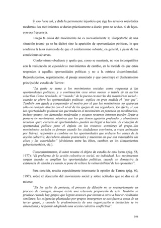 398
Si eso fuese así, y dada la permanente injusticia que rige las actuales sociedades
modernas, los movimientos se darían prácticamente a diario; pero no se dan, ni de lejos,
con esa frecuencia.
Luego la causa del movimiento no es necesariamente lo insoportable de una
situación (como ya se ha dicho) sino la aparición de oportunidades políticas, lo que
confirma la tesis mantenida de que el conformismo subsiste, en general, a pesar de las
condiciones adversas.
Conformismo obediente y apatía que, como se mantenía, no son incompatibles
con la realización de esporádicos movimientos de cambio, en la medida en que estos
responden a aquellas oportunidades políticas y no a la estricta disconformidad.
Reproduzcamos, seguidamente, el pasaje anunciado y que constituye el planteamiento
principal del estudio de Tarrow:
“La gente se suma a los movimientos sociales como respuesta a las
oportunidades políticas, y a continuación crea otras nuevas a través de la acción
colectiva. Como resultado, el “cuando” de la puesta en marcha del movimiento social –
cuando se abren las oportunidades políticas- explica en gran medida el “por qué”.
También nos ayuda a comprender el motivo por el que los movimientos no aparecen
sólo en relación directa con el nivel de las quejas de sus seguidores. En efecto, si son
las oportunidades políticas las que traducen el movimiento en potencia en movilización,
incluso grupos con demandas moderadas y escasos recursos internos pueden llegar a
ponerse en movimiento, mientras que los que tienen agravios profundos y abundantes
recursos -pero carecen de oportunidades- pueden no llegar a hacerlo...El concepto de
oportunidad política pone el énfasis en los recursos exteriores al grupo...los
movimientos sociales se forman cuando los ciudadanos corrientes, a veces animados
por líderes, responden a cambios en las oportunidades que reducen los costes de la
acción colectiva, descubren aliados potenciales y muestran en qué son vulnerables las
elites y las autoridades” (divisiones entre las élites, cambios en los alineamientos
gubernamentales, etc.).
Consecuentemente, el autor resume el objeto de estudio de esta forma (pág. 58,
1977): “El problema de la acción colectiva es social, no individual. Los movimientos
surgen cuando se amplían las oportunidades políticas, cuando se demuestra la
existencia de aliados y cuando se pone de relieve la vulnerabilidad de los oponentes”.
Para concluir, resulta especialmente interesante la opinión de Tarrow (pág. 60,
1997), sobre el desarrollo del movimiento social y sobre actitudes que se dan en el
mismo:
“En los ciclos de protesta, el proceso de difusión no es necesariamente un
proceso de contagio, aunque existe una relevante proporción de éste. También se
produce cuando hay grupos que logran avances que invitan a otros a buscar resultados
similares: las exigencias planteadas por grupos insurgentes se satisfacen a costa de un
tercer grupo, y cuando la predominancia de una organización o institución se ve
amenazada y responde adoptando una acción colectiva conflictiva”.
 